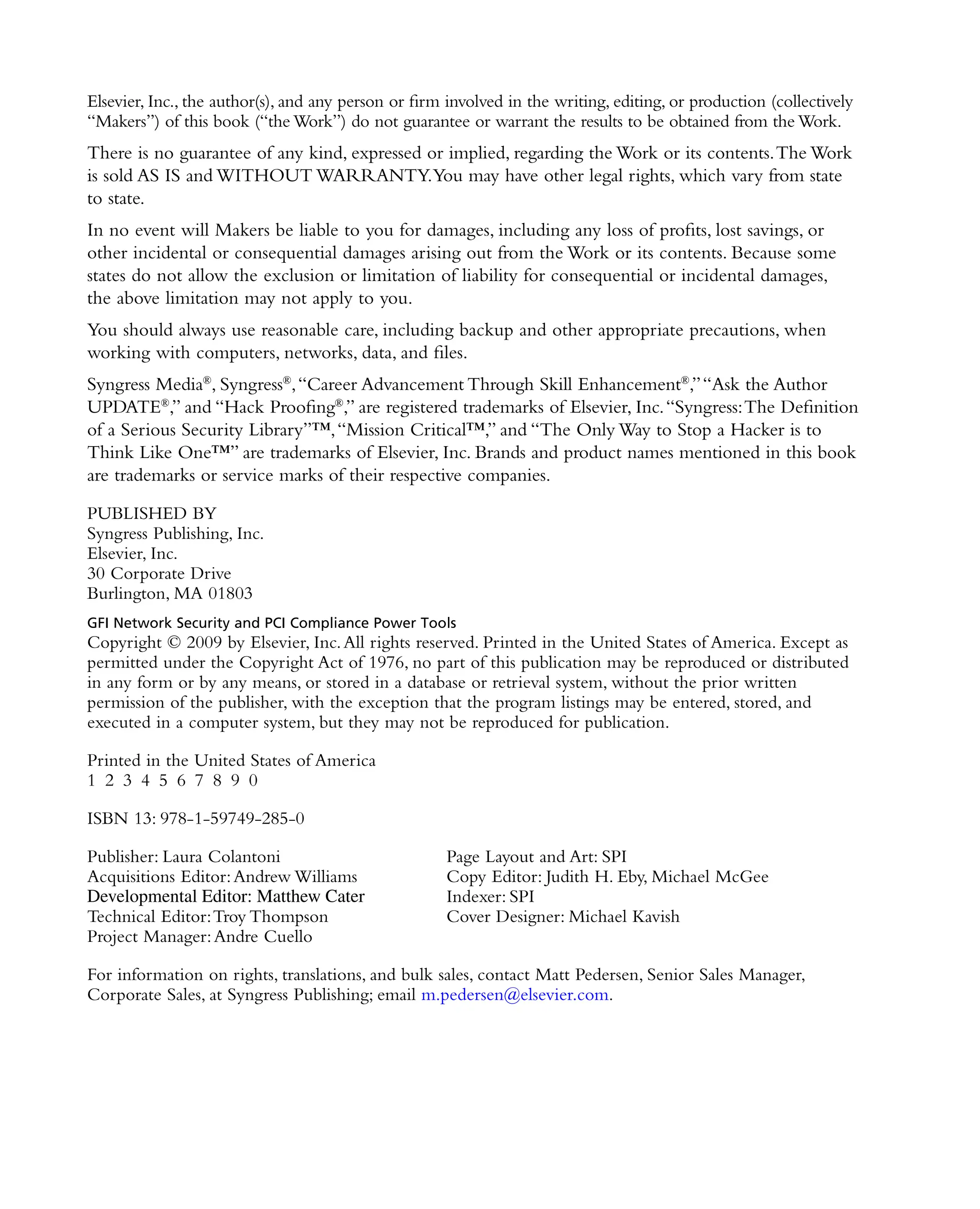 Elsevier, Inc., the author(s), and any person or firm involved in the writing, editing, or production (collectively
“Makers”) of this book (“the Work”) do not guarantee or warrant the results to be obtained from the Work.
There is no guarantee of any kind, expressed or implied, regarding the Work or its contents.The Work
is sold AS IS and WITHOUT WARRANTY.You may have other legal rights, which vary from state
to state.
In no event will Makers be liable to you for damages, including any loss of profits, lost savings, or
other incidental or consequential damages arising out from the Work or its contents. Because some
states do not allow the exclusion or limitation of liability for consequential or incidental damages,
the above limitation may not apply to you.
You should always use reasonable care, including backup and other appropriate precautions, when
working with computers, networks, data, and files.
Syngress Media®
, Syngress®
,“Career Advancement Through Skill Enhancement®
,”“Ask the Author
UPDATE®
,” and “Hack Proofing®
,” are registered trademarks of Elsevier, Inc.“Syngress:The Definition
of a Serious Security Library”™,“Mission Critical™,” and “The Only Way to Stop a Hacker is to
Think Like One™” are trademarks of Elsevier, Inc. Brands and product names mentioned in this book
are trademarks or service marks of their respective companies.
PUBLISHED BY
Syngress Publishing, Inc.
Elsevier, Inc.
30 Corporate Drive
Burlington, MA 01803
GFI Network Security and PCI Compliance Power Tools
Copyright © 2009 by Elsevier, Inc.All rights reserved. Printed in the United States of America. Except as
permitted under the Copyright Act of 1976, no part of this publication may be reproduced or distributed
in any form or by any means, or stored in a database or retrieval system, without the prior written
permission of the publisher, with the exception that the program listings may be entered, stored, and
executed in a computer system, but they may not be reproduced for publication.
Printed in the United States of America
1 2 3 4 5 6 7 8 9 0
ISBN 13: 978-1-59749-285-0
Publisher: Laura Colantoni Page Layout and Art: SPI
Acquisitions Editor:Andrew Williams Copy Editor: Judith H. Eby, Michael McGee
Developmental Editor: Matthew Cater Indexer: SPI
Technical Editor:Troy Thompson Cover Designer: Michael Kavish
Project Manager:Andre Cuello
For information on rights, translations, and bulk sales, contact Matt Pedersen, Senior Sales Manager,
Corporate Sales, at Syngress Publishing; email m.pedersen@elsevier.com.
 