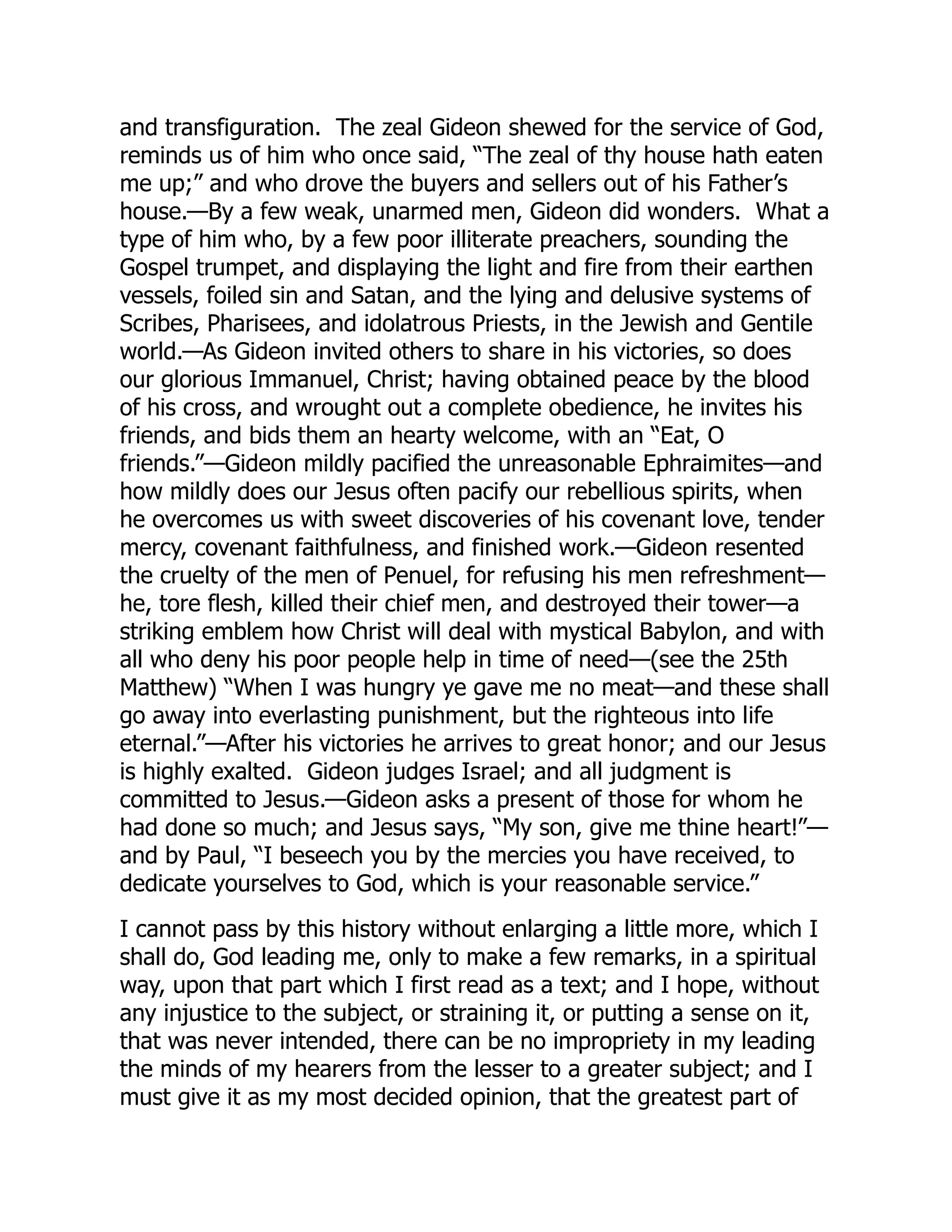 and transfiguration. The zeal Gideon shewed for the service of God,
reminds us of him who once said, “The zeal of thy house hath eaten
me up;” and who drove the buyers and sellers out of his Father’s
house.—By a few weak, unarmed men, Gideon did wonders. What a
type of him who, by a few poor illiterate preachers, sounding the
Gospel trumpet, and displaying the light and fire from their earthen
vessels, foiled sin and Satan, and the lying and delusive systems of
Scribes, Pharisees, and idolatrous Priests, in the Jewish and Gentile
world.—As Gideon invited others to share in his victories, so does
our glorious Immanuel, Christ; having obtained peace by the blood
of his cross, and wrought out a complete obedience, he invites his
friends, and bids them an hearty welcome, with an “Eat, O
friends.”—Gideon mildly pacified the unreasonable Ephraimites—and
how mildly does our Jesus often pacify our rebellious spirits, when
he overcomes us with sweet discoveries of his covenant love, tender
mercy, covenant faithfulness, and finished work.—Gideon resented
the cruelty of the men of Penuel, for refusing his men refreshment—
he, tore flesh, killed their chief men, and destroyed their tower—a
striking emblem how Christ will deal with mystical Babylon, and with
all who deny his poor people help in time of need—(see the 25th
Matthew) “When I was hungry ye gave me no meat—and these shall
go away into everlasting punishment, but the righteous into life
eternal.”—After his victories he arrives to great honor; and our Jesus
is highly exalted. Gideon judges Israel; and all judgment is
committed to Jesus.—Gideon asks a present of those for whom he
had done so much; and Jesus says, “My son, give me thine heart!”—
and by Paul, “I beseech you by the mercies you have received, to
dedicate yourselves to God, which is your reasonable service.”
I cannot pass by this history without enlarging a little more, which I
shall do, God leading me, only to make a few remarks, in a spiritual
way, upon that part which I first read as a text; and I hope, without
any injustice to the subject, or straining it, or putting a sense on it,
that was never intended, there can be no impropriety in my leading
the minds of my hearers from the lesser to a greater subject; and I
must give it as my most decided opinion, that the greatest part of
 
