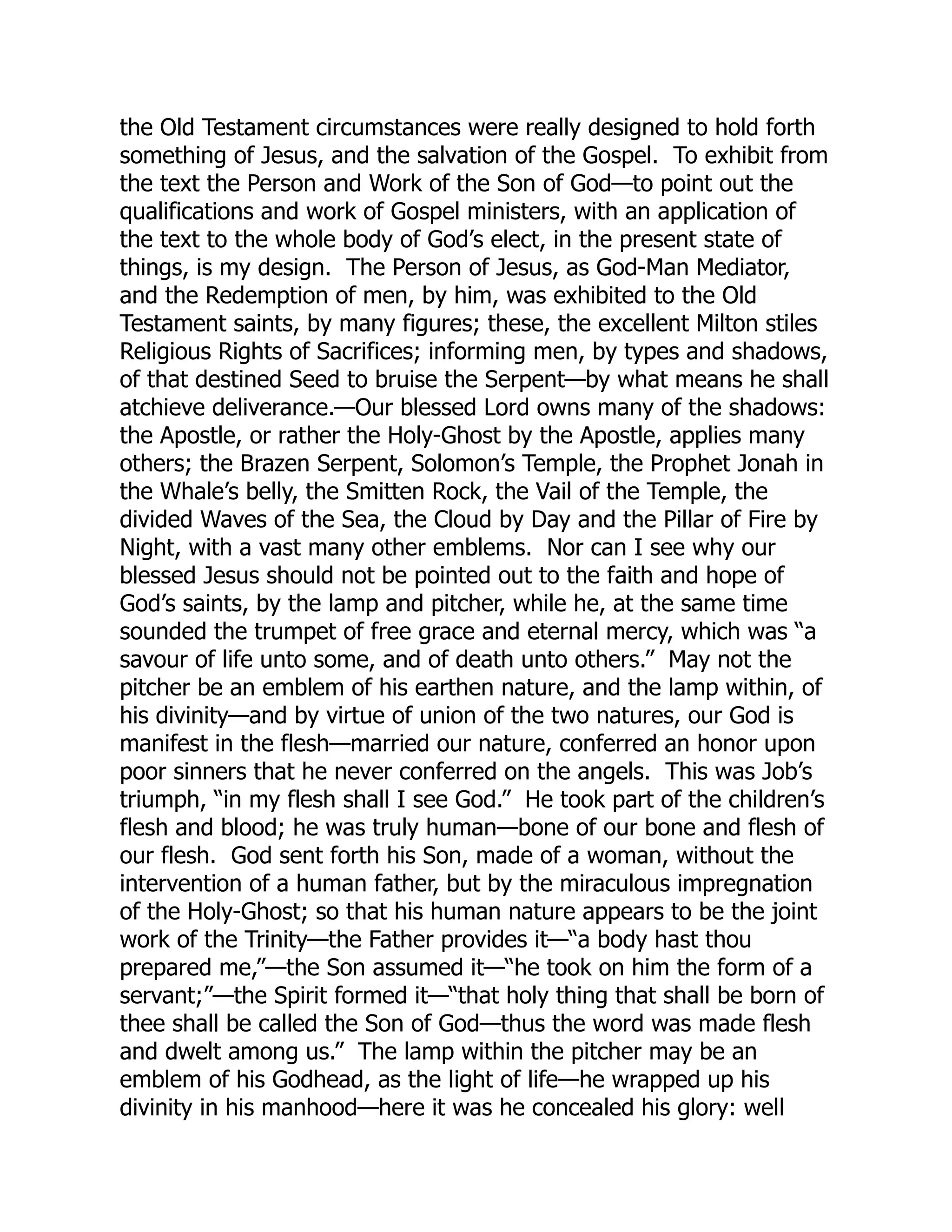 the Old Testament circumstances were really designed to hold forth
something of Jesus, and the salvation of the Gospel. To exhibit from
the text the Person and Work of the Son of God—to point out the
qualifications and work of Gospel ministers, with an application of
the text to the whole body of God’s elect, in the present state of
things, is my design. The Person of Jesus, as God-Man Mediator,
and the Redemption of men, by him, was exhibited to the Old
Testament saints, by many figures; these, the excellent Milton stiles
Religious Rights of Sacrifices; informing men, by types and shadows,
of that destined Seed to bruise the Serpent—by what means he shall
atchieve deliverance.—Our blessed Lord owns many of the shadows:
the Apostle, or rather the Holy-Ghost by the Apostle, applies many
others; the Brazen Serpent, Solomon’s Temple, the Prophet Jonah in
the Whale’s belly, the Smitten Rock, the Vail of the Temple, the
divided Waves of the Sea, the Cloud by Day and the Pillar of Fire by
Night, with a vast many other emblems. Nor can I see why our
blessed Jesus should not be pointed out to the faith and hope of
God’s saints, by the lamp and pitcher, while he, at the same time
sounded the trumpet of free grace and eternal mercy, which was “a
savour of life unto some, and of death unto others.” May not the
pitcher be an emblem of his earthen nature, and the lamp within, of
his divinity—and by virtue of union of the two natures, our God is
manifest in the flesh—married our nature, conferred an honor upon
poor sinners that he never conferred on the angels. This was Job’s
triumph, “in my flesh shall I see God.” He took part of the children’s
flesh and blood; he was truly human—bone of our bone and flesh of
our flesh. God sent forth his Son, made of a woman, without the
intervention of a human father, but by the miraculous impregnation
of the Holy-Ghost; so that his human nature appears to be the joint
work of the Trinity—the Father provides it—“a body hast thou
prepared me,”—the Son assumed it—“he took on him the form of a
servant;”—the Spirit formed it—“that holy thing that shall be born of
thee shall be called the Son of God—thus the word was made flesh
and dwelt among us.” The lamp within the pitcher may be an
emblem of his Godhead, as the light of life—he wrapped up his
divinity in his manhood—here it was he concealed his glory: well
 