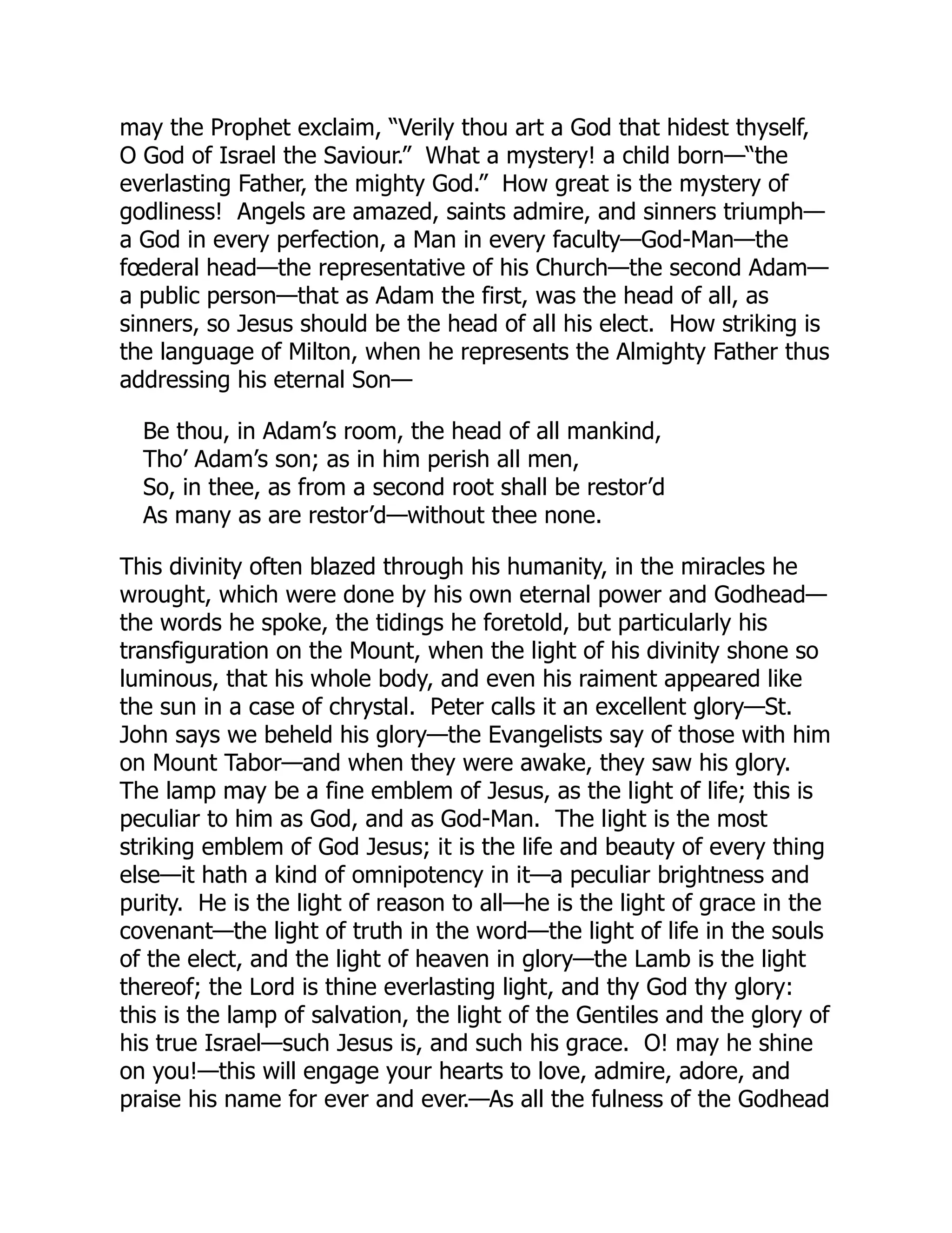 may the Prophet exclaim, “Verily thou art a God that hidest thyself,
O God of Israel the Saviour.” What a mystery! a child born—“the
everlasting Father, the mighty God.” How great is the mystery of
godliness! Angels are amazed, saints admire, and sinners triumph—
a God in every perfection, a Man in every faculty—God-Man—the
fœderal head—the representative of his Church—the second Adam—
a public person—that as Adam the first, was the head of all, as
sinners, so Jesus should be the head of all his elect. How striking is
the language of Milton, when he represents the Almighty Father thus
addressing his eternal Son—
Be thou, in Adam’s room, the head of all mankind,
Tho’ Adam’s son; as in him perish all men,
So, in thee, as from a second root shall be restor’d
As many as are restor’d—without thee none.
This divinity often blazed through his humanity, in the miracles he
wrought, which were done by his own eternal power and Godhead—
the words he spoke, the tidings he foretold, but particularly his
transfiguration on the Mount, when the light of his divinity shone so
luminous, that his whole body, and even his raiment appeared like
the sun in a case of chrystal. Peter calls it an excellent glory—St.
John says we beheld his glory—the Evangelists say of those with him
on Mount Tabor—and when they were awake, they saw his glory.
The lamp may be a fine emblem of Jesus, as the light of life; this is
peculiar to him as God, and as God-Man. The light is the most
striking emblem of God Jesus; it is the life and beauty of every thing
else—it hath a kind of omnipotency in it—a peculiar brightness and
purity. He is the light of reason to all—he is the light of grace in the
covenant—the light of truth in the word—the light of life in the souls
of the elect, and the light of heaven in glory—the Lamb is the light
thereof; the Lord is thine everlasting light, and thy God thy glory:
this is the lamp of salvation, the light of the Gentiles and the glory of
his true Israel—such Jesus is, and such his grace. O! may he shine
on you!—this will engage your hearts to love, admire, adore, and
praise his name for ever and ever.—As all the fulness of the Godhead
 