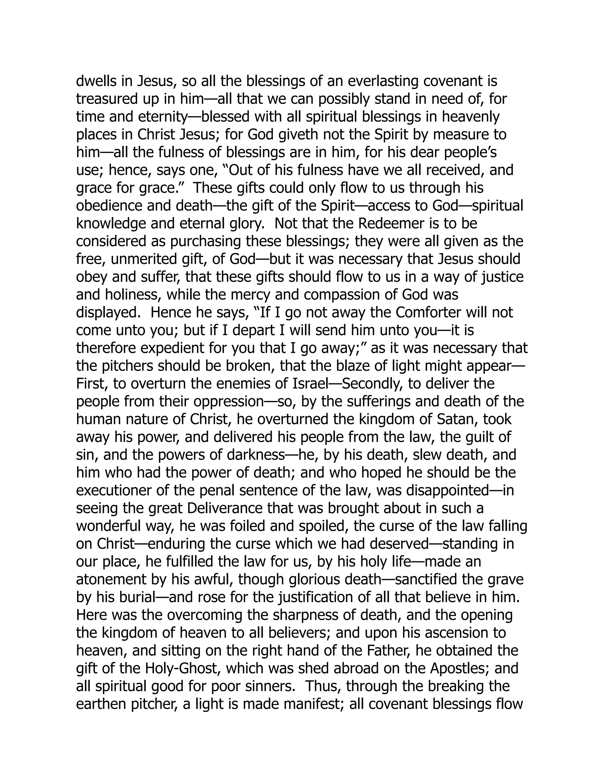 dwells in Jesus, so all the blessings of an everlasting covenant is
treasured up in him—all that we can possibly stand in need of, for
time and eternity—blessed with all spiritual blessings in heavenly
places in Christ Jesus; for God giveth not the Spirit by measure to
him—all the fulness of blessings are in him, for his dear people’s
use; hence, says one, “Out of his fulness have we all received, and
grace for grace.” These gifts could only flow to us through his
obedience and death—the gift of the Spirit—access to God—spiritual
knowledge and eternal glory. Not that the Redeemer is to be
considered as purchasing these blessings; they were all given as the
free, unmerited gift, of God—but it was necessary that Jesus should
obey and suffer, that these gifts should flow to us in a way of justice
and holiness, while the mercy and compassion of God was
displayed. Hence he says, “If I go not away the Comforter will not
come unto you; but if I depart I will send him unto you—it is
therefore expedient for you that I go away;” as it was necessary that
the pitchers should be broken, that the blaze of light might appear—
First, to overturn the enemies of Israel—Secondly, to deliver the
people from their oppression—so, by the sufferings and death of the
human nature of Christ, he overturned the kingdom of Satan, took
away his power, and delivered his people from the law, the guilt of
sin, and the powers of darkness—he, by his death, slew death, and
him who had the power of death; and who hoped he should be the
executioner of the penal sentence of the law, was disappointed—in
seeing the great Deliverance that was brought about in such a
wonderful way, he was foiled and spoiled, the curse of the law falling
on Christ—enduring the curse which we had deserved—standing in
our place, he fulfilled the law for us, by his holy life—made an
atonement by his awful, though glorious death—sanctified the grave
by his burial—and rose for the justification of all that believe in him.
Here was the overcoming the sharpness of death, and the opening
the kingdom of heaven to all believers; and upon his ascension to
heaven, and sitting on the right hand of the Father, he obtained the
gift of the Holy-Ghost, which was shed abroad on the Apostles; and
all spiritual good for poor sinners. Thus, through the breaking the
earthen pitcher, a light is made manifest; all covenant blessings flow
 