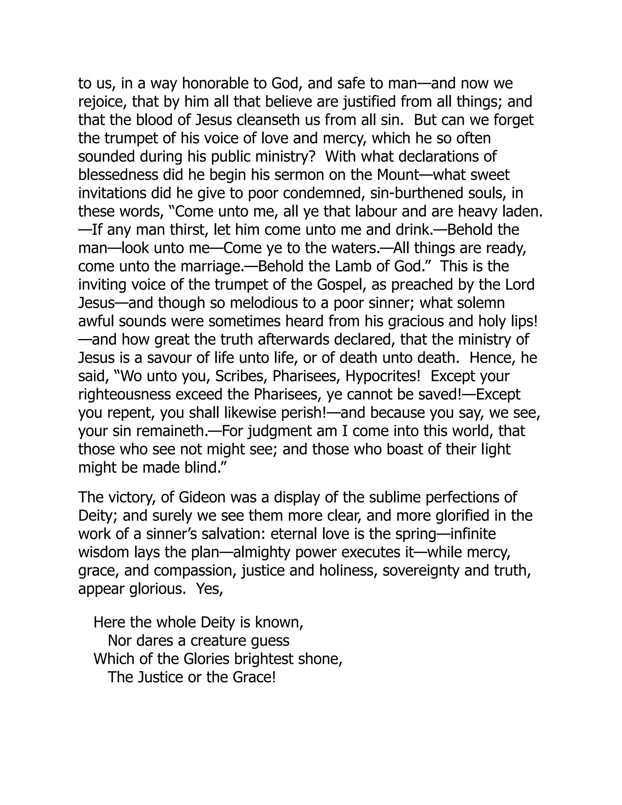 to us, in a way honorable to God, and safe to man—and now we
rejoice, that by him all that believe are justified from all things; and
that the blood of Jesus cleanseth us from all sin. But can we forget
the trumpet of his voice of love and mercy, which he so often
sounded during his public ministry? With what declarations of
blessedness did he begin his sermon on the Mount—what sweet
invitations did he give to poor condemned, sin-burthened souls, in
these words, “Come unto me, all ye that labour and are heavy laden.
—If any man thirst, let him come unto me and drink.—Behold the
man—look unto me—Come ye to the waters.—All things are ready,
come unto the marriage.—Behold the Lamb of God.” This is the
inviting voice of the trumpet of the Gospel, as preached by the Lord
Jesus—and though so melodious to a poor sinner; what solemn
awful sounds were sometimes heard from his gracious and holy lips!
—and how great the truth afterwards declared, that the ministry of
Jesus is a savour of life unto life, or of death unto death. Hence, he
said, “Wo unto you, Scribes, Pharisees, Hypocrites! Except your
righteousness exceed the Pharisees, ye cannot be saved!—Except
you repent, you shall likewise perish!—and because you say, we see,
your sin remaineth.—For judgment am I come into this world, that
those who see not might see; and those who boast of their light
might be made blind.”
The victory, of Gideon was a display of the sublime perfections of
Deity; and surely we see them more clear, and more glorified in the
work of a sinner’s salvation: eternal love is the spring—infinite
wisdom lays the plan—almighty power executes it—while mercy,
grace, and compassion, justice and holiness, sovereignty and truth,
appear glorious. Yes,
Here the whole Deity is known,
Nor dares a creature guess
Which of the Glories brightest shone,
The Justice or the Grace!
 
