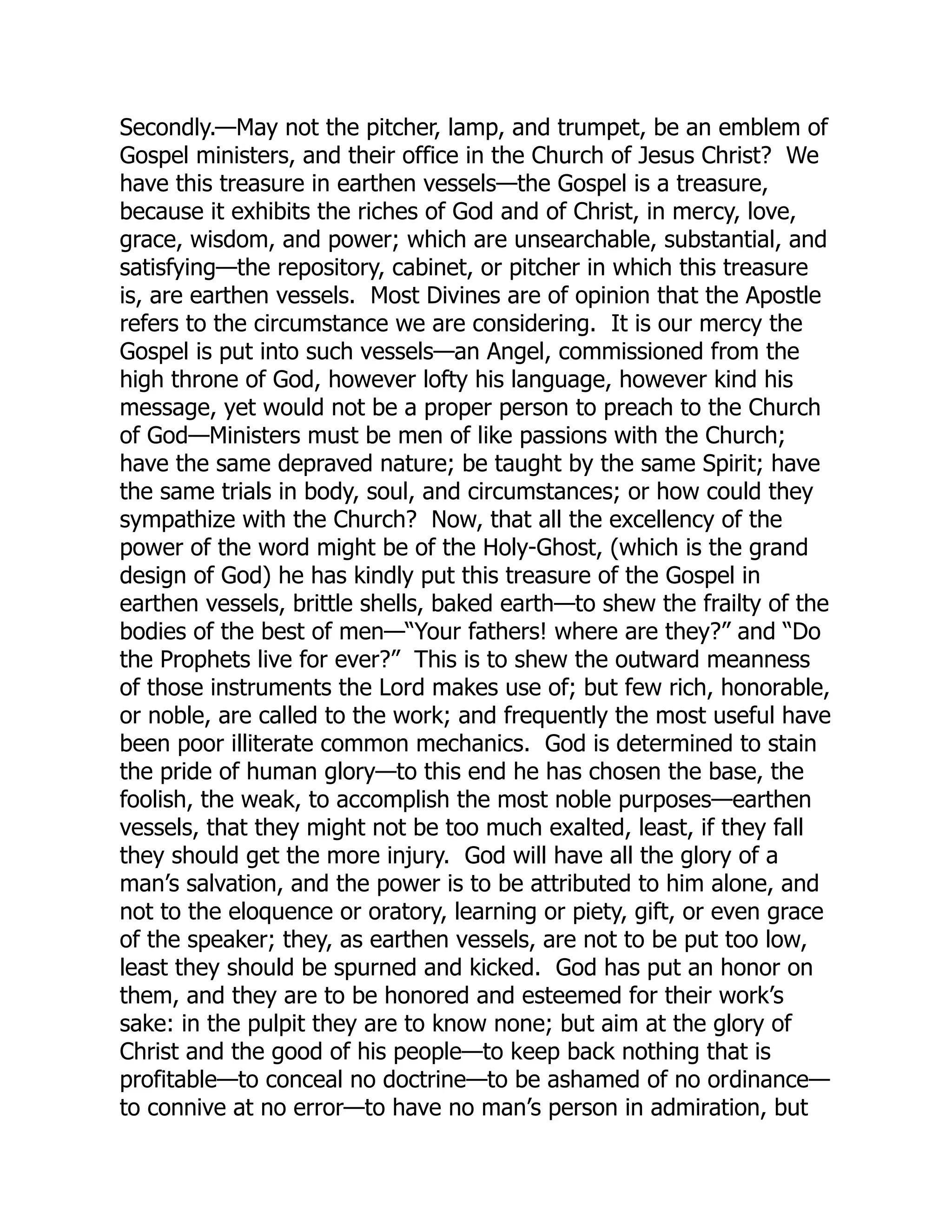 Secondly.—May not the pitcher, lamp, and trumpet, be an emblem of
Gospel ministers, and their office in the Church of Jesus Christ? We
have this treasure in earthen vessels—the Gospel is a treasure,
because it exhibits the riches of God and of Christ, in mercy, love,
grace, wisdom, and power; which are unsearchable, substantial, and
satisfying—the repository, cabinet, or pitcher in which this treasure
is, are earthen vessels. Most Divines are of opinion that the Apostle
refers to the circumstance we are considering. It is our mercy the
Gospel is put into such vessels—an Angel, commissioned from the
high throne of God, however lofty his language, however kind his
message, yet would not be a proper person to preach to the Church
of God—Ministers must be men of like passions with the Church;
have the same depraved nature; be taught by the same Spirit; have
the same trials in body, soul, and circumstances; or how could they
sympathize with the Church? Now, that all the excellency of the
power of the word might be of the Holy-Ghost, (which is the grand
design of God) he has kindly put this treasure of the Gospel in
earthen vessels, brittle shells, baked earth—to shew the frailty of the
bodies of the best of men—“Your fathers! where are they?” and “Do
the Prophets live for ever?” This is to shew the outward meanness
of those instruments the Lord makes use of; but few rich, honorable,
or noble, are called to the work; and frequently the most useful have
been poor illiterate common mechanics. God is determined to stain
the pride of human glory—to this end he has chosen the base, the
foolish, the weak, to accomplish the most noble purposes—earthen
vessels, that they might not be too much exalted, least, if they fall
they should get the more injury. God will have all the glory of a
man’s salvation, and the power is to be attributed to him alone, and
not to the eloquence or oratory, learning or piety, gift, or even grace
of the speaker; they, as earthen vessels, are not to be put too low,
least they should be spurned and kicked. God has put an honor on
them, and they are to be honored and esteemed for their work’s
sake: in the pulpit they are to know none; but aim at the glory of
Christ and the good of his people—to keep back nothing that is
profitable—to conceal no doctrine—to be ashamed of no ordinance—
to connive at no error—to have no man’s person in admiration, but
 