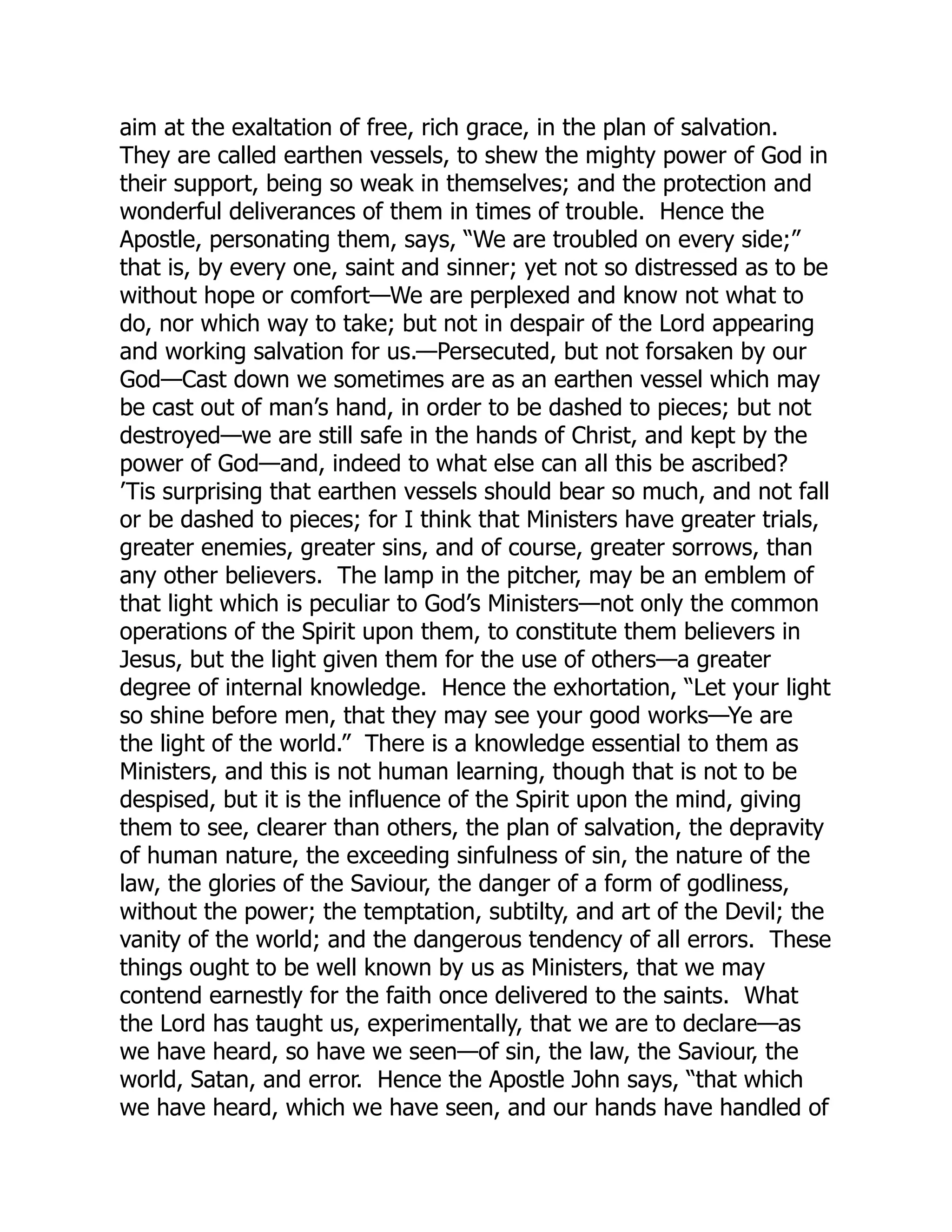 aim at the exaltation of free, rich grace, in the plan of salvation.
They are called earthen vessels, to shew the mighty power of God in
their support, being so weak in themselves; and the protection and
wonderful deliverances of them in times of trouble. Hence the
Apostle, personating them, says, “We are troubled on every side;”
that is, by every one, saint and sinner; yet not so distressed as to be
without hope or comfort—We are perplexed and know not what to
do, nor which way to take; but not in despair of the Lord appearing
and working salvation for us.—Persecuted, but not forsaken by our
God—Cast down we sometimes are as an earthen vessel which may
be cast out of man’s hand, in order to be dashed to pieces; but not
destroyed—we are still safe in the hands of Christ, and kept by the
power of God—and, indeed to what else can all this be ascribed?
’Tis surprising that earthen vessels should bear so much, and not fall
or be dashed to pieces; for I think that Ministers have greater trials,
greater enemies, greater sins, and of course, greater sorrows, than
any other believers. The lamp in the pitcher, may be an emblem of
that light which is peculiar to God’s Ministers—not only the common
operations of the Spirit upon them, to constitute them believers in
Jesus, but the light given them for the use of others—a greater
degree of internal knowledge. Hence the exhortation, “Let your light
so shine before men, that they may see your good works—Ye are
the light of the world.” There is a knowledge essential to them as
Ministers, and this is not human learning, though that is not to be
despised, but it is the influence of the Spirit upon the mind, giving
them to see, clearer than others, the plan of salvation, the depravity
of human nature, the exceeding sinfulness of sin, the nature of the
law, the glories of the Saviour, the danger of a form of godliness,
without the power; the temptation, subtilty, and art of the Devil; the
vanity of the world; and the dangerous tendency of all errors. These
things ought to be well known by us as Ministers, that we may
contend earnestly for the faith once delivered to the saints. What
the Lord has taught us, experimentally, that we are to declare—as
we have heard, so have we seen—of sin, the law, the Saviour, the
world, Satan, and error. Hence the Apostle John says, “that which
we have heard, which we have seen, and our hands have handled of
 