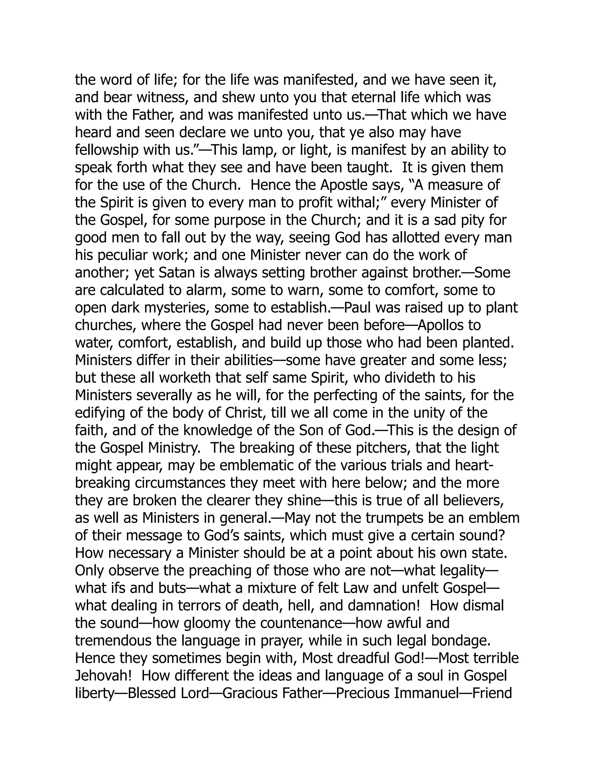 the word of life; for the life was manifested, and we have seen it,
and bear witness, and shew unto you that eternal life which was
with the Father, and was manifested unto us.—That which we have
heard and seen declare we unto you, that ye also may have
fellowship with us.”—This lamp, or light, is manifest by an ability to
speak forth what they see and have been taught. It is given them
for the use of the Church. Hence the Apostle says, “A measure of
the Spirit is given to every man to profit withal;” every Minister of
the Gospel, for some purpose in the Church; and it is a sad pity for
good men to fall out by the way, seeing God has allotted every man
his peculiar work; and one Minister never can do the work of
another; yet Satan is always setting brother against brother.—Some
are calculated to alarm, some to warn, some to comfort, some to
open dark mysteries, some to establish.—Paul was raised up to plant
churches, where the Gospel had never been before—Apollos to
water, comfort, establish, and build up those who had been planted.
Ministers differ in their abilities—some have greater and some less;
but these all worketh that self same Spirit, who divideth to his
Ministers severally as he will, for the perfecting of the saints, for the
edifying of the body of Christ, till we all come in the unity of the
faith, and of the knowledge of the Son of God.—This is the design of
the Gospel Ministry. The breaking of these pitchers, that the light
might appear, may be emblematic of the various trials and heart-
breaking circumstances they meet with here below; and the more
they are broken the clearer they shine—this is true of all believers,
as well as Ministers in general.—May not the trumpets be an emblem
of their message to God’s saints, which must give a certain sound?
How necessary a Minister should be at a point about his own state.
Only observe the preaching of those who are not—what legality—
what ifs and buts—what a mixture of felt Law and unfelt Gospel—
what dealing in terrors of death, hell, and damnation! How dismal
the sound—how gloomy the countenance—how awful and
tremendous the language in prayer, while in such legal bondage.
Hence they sometimes begin with, Most dreadful God!—Most terrible
Jehovah! How different the ideas and language of a soul in Gospel
liberty—Blessed Lord—Gracious Father—Precious Immanuel—Friend
 