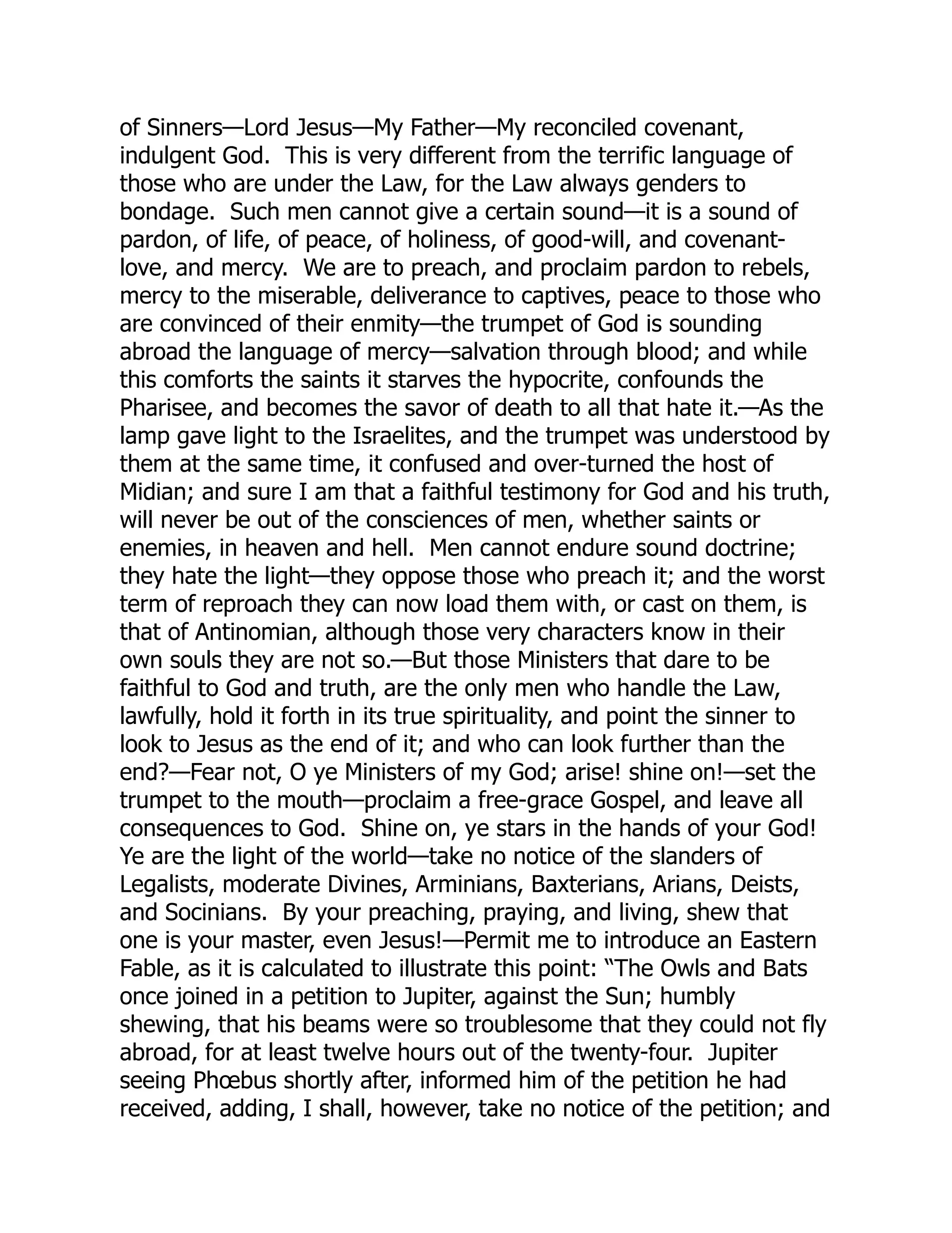 of Sinners—Lord Jesus—My Father—My reconciled covenant,
indulgent God. This is very different from the terrific language of
those who are under the Law, for the Law always genders to
bondage. Such men cannot give a certain sound—it is a sound of
pardon, of life, of peace, of holiness, of good-will, and covenant-
love, and mercy. We are to preach, and proclaim pardon to rebels,
mercy to the miserable, deliverance to captives, peace to those who
are convinced of their enmity—the trumpet of God is sounding
abroad the language of mercy—salvation through blood; and while
this comforts the saints it starves the hypocrite, confounds the
Pharisee, and becomes the savor of death to all that hate it.—As the
lamp gave light to the Israelites, and the trumpet was understood by
them at the same time, it confused and over-turned the host of
Midian; and sure I am that a faithful testimony for God and his truth,
will never be out of the consciences of men, whether saints or
enemies, in heaven and hell. Men cannot endure sound doctrine;
they hate the light—they oppose those who preach it; and the worst
term of reproach they can now load them with, or cast on them, is
that of Antinomian, although those very characters know in their
own souls they are not so.—But those Ministers that dare to be
faithful to God and truth, are the only men who handle the Law,
lawfully, hold it forth in its true spirituality, and point the sinner to
look to Jesus as the end of it; and who can look further than the
end?—Fear not, O ye Ministers of my God; arise! shine on!—set the
trumpet to the mouth—proclaim a free-grace Gospel, and leave all
consequences to God. Shine on, ye stars in the hands of your God!
Ye are the light of the world—take no notice of the slanders of
Legalists, moderate Divines, Arminians, Baxterians, Arians, Deists,
and Socinians. By your preaching, praying, and living, shew that
one is your master, even Jesus!—Permit me to introduce an Eastern
Fable, as it is calculated to illustrate this point: “The Owls and Bats
once joined in a petition to Jupiter, against the Sun; humbly
shewing, that his beams were so troublesome that they could not fly
abroad, for at least twelve hours out of the twenty-four. Jupiter
seeing Phœbus shortly after, informed him of the petition he had
received, adding, I shall, however, take no notice of the petition; and
 