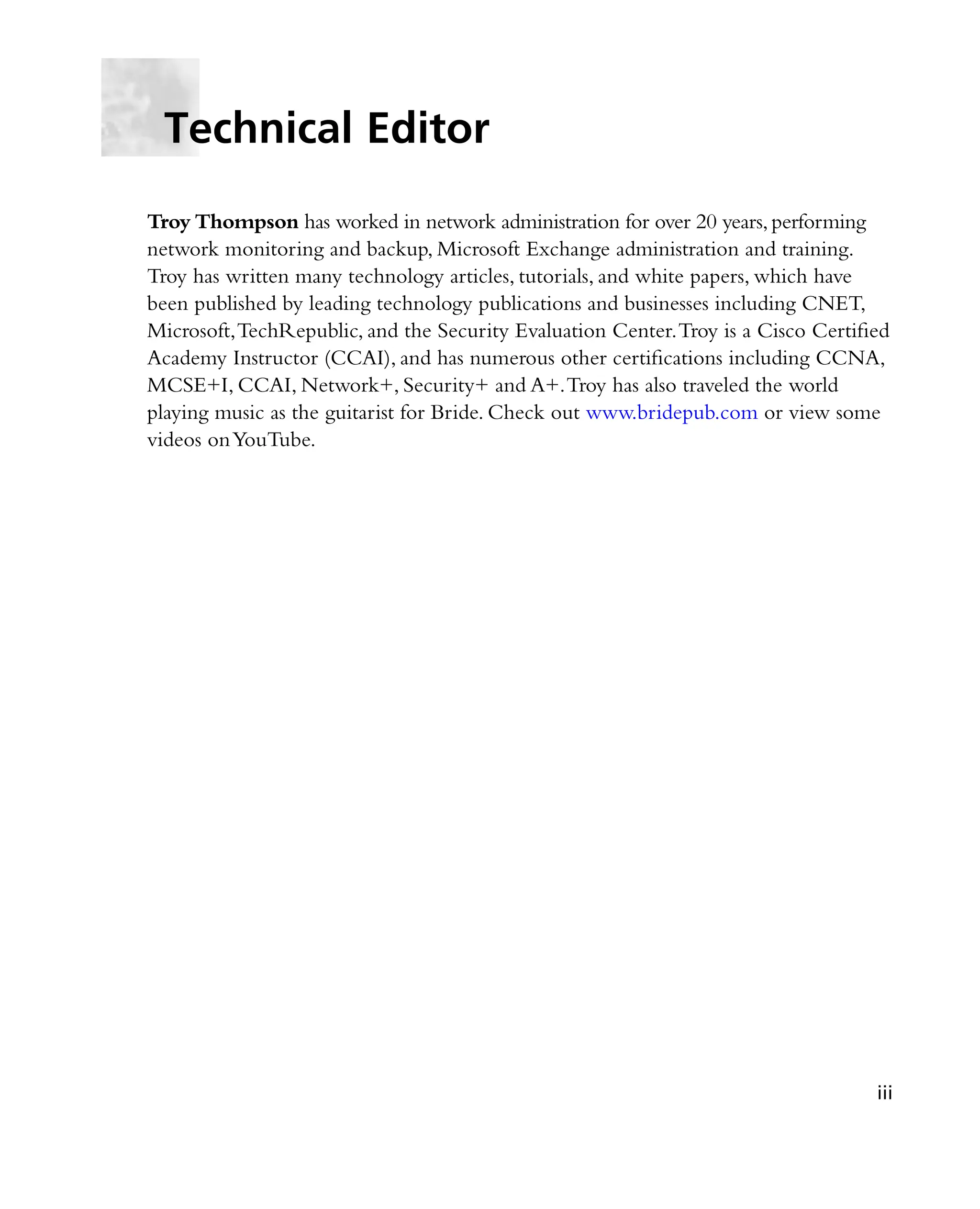 Troy Thompson has worked in network administration for over 20 years,performing
network monitoring and backup, Microsoft Exchange administration and training.
Troy has written many technology articles, tutorials, and white papers, which have
been published by leading technology publications and businesses including CNET,
Microsoft,TechRepublic, and the Security Evaluation Center.Troy is a Cisco Certified
Academy Instructor (CCAI), and has numerous other certifications including CCNA,
MCSE+I, CCAI, Network+, Security+ and A+.Troy has also traveled the world
playing music as the guitarist for Bride. Check out www.bridepub.com or view some
videos onYouTube.
Technical Editor
iii
 