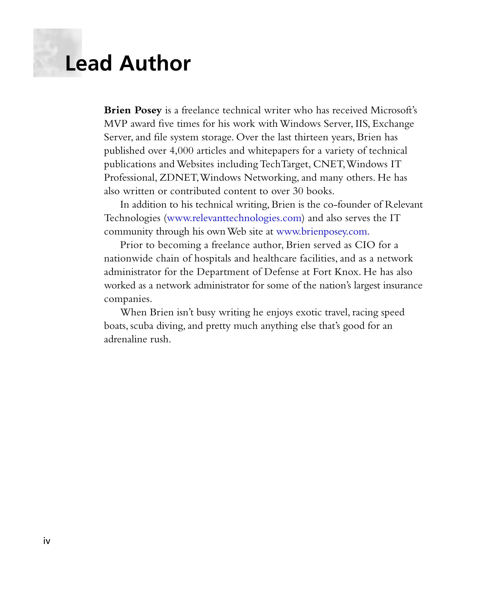 Brien Posey is a freelance technical writer who has received Microsoft’s
MVP award five times for his work with Windows Server, IIS, Exchange
Server, and file system storage. Over the last thirteen years, Brien has
published over 4,000 articles and whitepapers for a variety of technical
publications and Websites including TechTarget, CNET,Windows IT
Professional, ZDNET,Windows Networking, and many others. He has
also written or contributed content to over 30 books.
In addition to his technical writing, Brien is the co-founder of Relevant
Technologies (www.relevanttechnologies.com) and also serves the IT
community through his ownWeb site at www.brienposey.com.
Prior to becoming a freelance author, Brien served as CIO for a
nationwide chain of hospitals and healthcare facilities, and as a network
administrator for the Department of Defense at Fort Knox. He has also
worked as a network administrator for some of the nation’s largest insurance
companies.
When Brien isn’t busy writing he enjoys exotic travel, racing speed
boats, scuba diving, and pretty much anything else that’s good for an
adrenaline rush.
Lead Author
iv
 