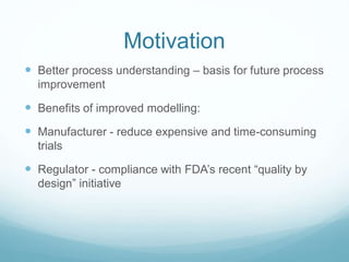 Motivation
Better process understanding – basis for future process
improvement
Benefits of improved modelling:
Manufacturer - reduce expensive and time-consuming
trials
Regulator - compliance with FDA’s recent “quality by
design” initiative
 