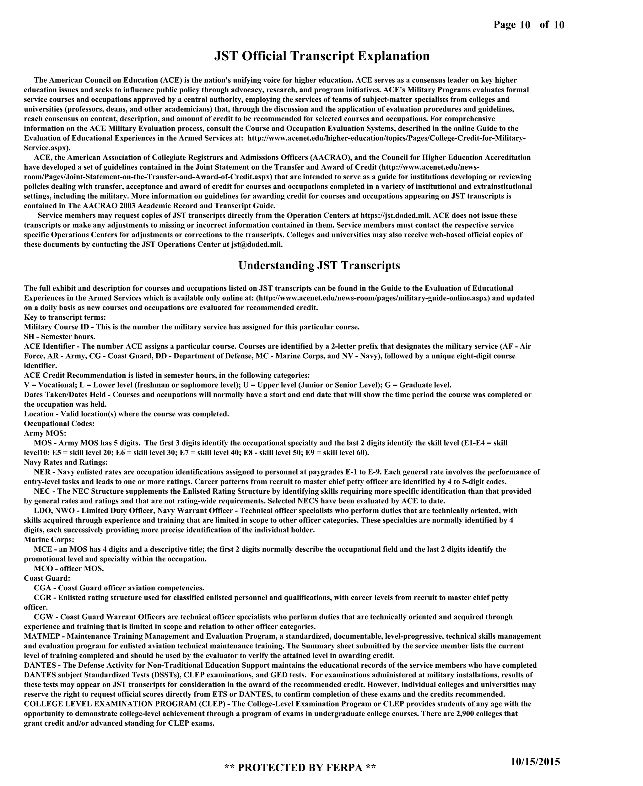 Page of10
10/15/2015
** PROTECTED BY FERPA **
10
JST Official Transcript Explanation
The American Council on Education (ACE) is the nation's unifying voice for higher education. ACE serves as a consensus leader on key higher
education issues and seeks to influence public policy through advocacy, research, and program initiatives. ACE's Military Programs evaluates formal
service courses and occupations approved by a central authority, employing the services of teams of subject-matter specialists from colleges and
universities (professors, deans, and other academicians) that, through the discussion and the application of evaluation procedures and guidelines,
reach consensus on content, description, and amount of credit to be recommended for selected courses and occupations. For comprehensive
information on the ACE Military Evaluation process, consult the Course and Occupation Evaluation Systems, described in the online Guide to the
Evaluation of Educational Experiences in the Armed Services at: http://www.acenet.edu/higher-education/topics/Pages/College-Credit-for-Military-
Service.aspx).
ACE, the American Association of Collegiate Registrars and Admissions Officers (AACRAO), and the Council for Higher Education Accreditation
have developed a set of guidelines contained in the Joint Statement on the Transfer and Award of Credit (http://www.acenet.edu/news-
room/Pages/Joint-Statement-on-the-Transfer-and-Award-of-Credit.aspx) that are intended to serve as a guide for institutions developing or reviewing
policies dealing with transfer, acceptance and award of credit for courses and occupations completed in a variety of institutional and extrainstitutional
settings, including the military. More information on guidelines for awarding credit for courses and occupations appearing on JST transcripts is
contained in The AACRAO 2003 Academic Record and Transcript Guide.
Service members may request copies of JST transcripts directly from the Operation Centers at https://jst.doded.mil. ACE does not issue these
transcripts or make any adjustments to missing or incorrect information contained in them. Service members must contact the respective service
specific Operations Centers for adjustments or corrections to the transcripts. Colleges and universities may also receive web-based official copies of
these documents by contacting the JST Operations Center at jst@doded.mil.
Understanding JST Transcripts
The full exhibit and description for courses and occupations listed on JST transcripts can be found in the Guide to the Evaluation of Educational
Experiences in the Armed Services which is available only online at: (http://www.acenet.edu/news-room/pages/military-guide-online.aspx) and updated
on a daily basis as new courses and occupations are evaluated for recommended credit.
Key to transcript terms:
Military Course ID - This is the number the military service has assigned for this particular course.
SH - Semester hours.
ACE Identifier - The number ACE assigns a particular course. Courses are identified by a 2-letter prefix that designates the military service (AF - Air
Force, AR - Army, CG - Coast Guard, DD - Department of Defense, MC - Marine Corps, and NV - Navy), followed by a unique eight-digit course
identifier.
ACE Credit Recommendation is listed in semester hours, in the following categories:
V = Vocational; L = Lower level (freshman or sophomore level); U = Upper level (Junior or Senior Level); G = Graduate level.
Dates Taken/Dates Held - Courses and occupations will normally have a start and end date that will show the time period the course was completed or
the occupation was held.
Location - Valid location(s) where the course was completed.
Occupational Codes:
Army MOS:
MOS - Army MOS has 5 digits. The first 3 digits identify the occupational specialty and the last 2 digits identify the skill level (E1-E4 = skill
level10; E5 = skill level 20; E6 = skill level 30; E7 = skill level 40; E8 - skill level 50; E9 = skill level 60).
Navy Rates and Ratings:
NER - Navy enlisted rates are occupation identifications assigned to personnel at paygrades E-1 to E-9. Each general rate involves the performance of
entry-level tasks and leads to one or more ratings. Career patterns from recruit to master chief petty officer are identified by 4 to 5-digit codes.
NEC - The NEC Structure supplements the Enlisted Rating Structure by identifying skills requiring more specific identification than that provided
by general rates and ratings and that are not rating-wide requirements. Selected NECS have been evaluated by ACE to date.
LDO, NWO - Limited Duty Officer, Navy Warrant Officer - Technical officer specialists who perform duties that are technically oriented, with
skills acquired through experience and training that are limited in scope to other officer categories. These specialties are normally identified by 4
digits, each successively providing more precise identification of the individual holder.
Marine Corps:
MCE - an MOS has 4 digits and a descriptive title; the first 2 digits normally describe the occupational field and the last 2 digits identify the
promotional level and specialty within the occupation.
MCO - officer MOS.
Coast Guard:
CGA - Coast Guard officer aviation competencies.
CGR - Enlisted rating structure used for classified enlisted personnel and qualifications, with career levels from recruit to master chief petty
officer.
CGW - Coast Guard Warrant Officers are technical officer specialists who perform duties that are technically oriented and acquired through
experience and training that is limited in scope and relation to other officer categories.
MATMEP - Maintenance Training Management and Evaluation Program, a standardized, documentable, level-progressive, technical skills management
and evaluation program for enlisted aviation technical maintenance training. The Summary sheet submitted by the service member lists the current
level of training completed and should be used by the evaluator to verify the attained level in awarding credit.
DANTES - The Defense Activity for Non-Traditional Education Support maintains the educational records of the service members who have completed
DANTES subject Standardized Tests (DSSTs), CLEP examinations, and GED tests. For examinations administered at military installations, results of
these tests may appear on JST transcripts for consideration in the award of the recommended credit. However, individual colleges and universities may
reserve the right to request official scores directly from ETS or DANTES, to confirm completion of these exams and the credits recommended.
COLLEGE LEVEL EXAMINATION PROGRAM (CLEP) - The College-Level Examination Program or CLEP provides students of any age with the
opportunity to demonstrate college-level achievement through a program of exams in undergraduate college courses. There are 2,900 colleges that
grant credit and/or advanced standing for CLEP exams.
 
