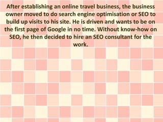 After establishing an online travel business, the business
 owner moved to do search engine optimisation or SEO to
 build up visits to his site. He is driven and wants to be on
the first page of Google in no time. Without know-how on
  SEO, he then decided to hire an SEO consultant for the
                              work.
 