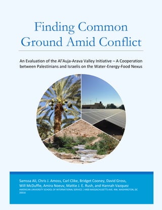 Samssa Ali, Chris J. Amoss, Carl Clike, Bridget Cooney, David Gross,
Will McDuffie, Amira Noeuv, Mattie J. E. Rush, and Hannah Vazquez
AMERICAN UNIVERSITY SCHOOL OF INTERNATIONAL SERVICE | 4400 MASSACHUSETTS AVE. NW, WASHINGTON, DC
20016
Finding Common
Ground Amid Conflict
An Evaluation of the Al’Auja-Arava Valley Initiative – A Cooperation
between Palestinians and Israelis on the Water-Energy-Food Nexus
 