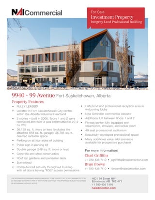 Property Features
•	 FULLY LEASED!
•	 Located in Fort Saskatchewan City centre
within the Alberta Industrial Heartland
•	 3 stories – built in 2006, floors 1 and 2 were
renovated and floor 3 was constructed in 2012
by PCL
•	 26,128 sq. ft. more or less (excludes the
attached 848 sq. ft. garage); 25,781 sq. ft.
deemed rentable space
•	 Parking on all four sides of building
•	 Pylon sign in parking lot
•	 Double garage (848 sq. ft. more or less)
•	 Concrete and steel construction
•	 Roof top gardens and perimeter deck
•	 Sprinklered
•	 Computerized security throughout building
with all doors having “FOB” access permissions
9940 - 99 Avenue Fort Saskatchewan, Alberta
For more information:
Ryan Brown
+1 780 436 7410 • rbrown@naiedmonton.com
Chad Griffiths
+1 780 436 7410  •  cgriffiths@naiedmonton.com
4601 99 Street NW
Edmonton, AB T6E 4Y1
+1 780 436 7410
naiedmonton.com
THE INFORMATION CONTAINED HEREIN IS BELIEVED TO BE CORRECT, BUT IS NOT WARRANTED TO BE
SO AND DOES NOT FORM A PART OF ANY FUTURE CONTRACT. THIS OFFERING IS SUBJECT TO CHANGE
OR WITHDRAWAL WITHOUT NOTICE.
For Sale
Investment Property
Integrity Land Professional Building
•	 Fish pond and professional reception area in
welcoming lobby
•	 New Schindler commercial elevator
•	 Additional Lift between floors 1 and 2
•	 Fitness center fully equipped with
steamroom, showers, and locker room
•	 49 seat professional auditorium
•	 Beautifully developed professional space
•	 Many additional value add scenarios
available for prospective purchaser
 