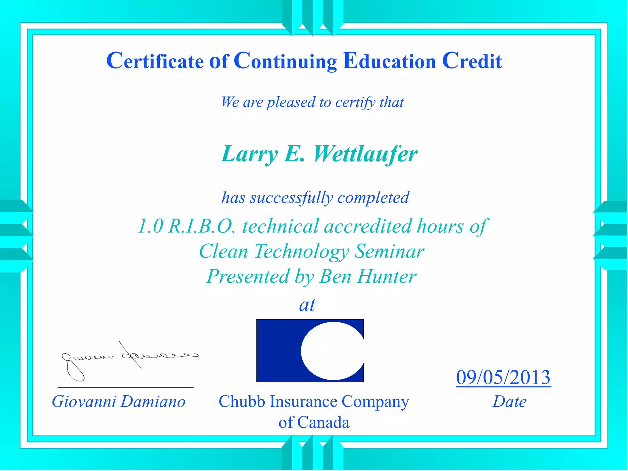 Certificate of Continuing Education Credit
We are pleased to certify that
has successfully completed
1.0 R.I.B.O. technical accredited hours of
Clean Technology Seminar
Presented by Ben Hunter
at
Giovanni Damiano
09/05/2013
DateChubb Insurance Company
of Canada
Larry E. Wettlaufer