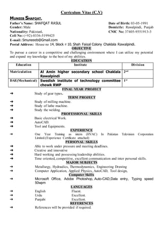 Curriculum Vitae (C.V)
MUNEEB SHAFQAT.
Father’s Name: SHAFQAT RASUL Date of Birth: 03-05-1991
Gender: Male Domicile: Rawalpindi, Punjab
Nationality: Pakistani. CNIC No: 37405-9551913-3
Cell No: (+92)-0336-5199425
E-mail: Smuneeeb@Gmail.com
Postal Address: House no 14, block # 10, Shah Faisal Colony Chaklala Rawalpindi.
OBJECTIVE
To pursue a career in a competitive and challenging environment where I can utilize my potential
and expand my knowledge to the best of my abilities.
EDUCATION
Education Institute Division
Matriculation Al Amin higher secondary school Chaklala
Rawalpindi
2nd
DAE(Mechanical) Swedish institute of technology committee
chowk RWP
1st
FINAL YEAR PROJECT
➔ Study of gear types.
TERM PROJECT
➔ Study of milling machine.
➔ Study of lathe machine.
➔ Study the welding.
PROFESSIONAL SKILLS
➔ Basic electrical Work.
➔ AutoCAD.
➔ Tool and Equipments.
EXPERIENCE
➔ One Year Training as intern (HVAC) In Pakistan Television Corporation
Limited.(Experience Certificate attached)
PERSONAL SKILLS
➔ Able to work under pressure and meeting deadlines.
➔ Creative and innovative
➔ Hard working and possessing leadership abilities.
➔ Time oriented, competitive, excellent communication and inter personal skills.
MAJOR SUBJECTS
➔ Metallurgy, Hydraulics, Thermodynamics, Engineering Drawing
➔ Computer Application, Applied Physics, AutoCAD, Tool design,
Computer Skills
➔ Microsoft Office, Adobe Photoshop, Auto-CAD,Data entry, Typing speed
50wpm
LANGUAGES
➔ English Fluent.
➔ Urdu Excellent.
➔ Punjabi Excellent.
REFERENCES
➔ References will be provided if required.
 