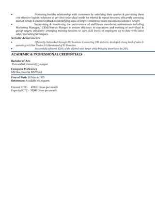 • Nurturing healthy relationship with customers by satisfying their queries & providing them
cost effective logistic solutions as per their individual needs for referral & repeat business; efficiently assessing
market trends & clients feedback to identifying areas of improvement to ensure maximum customer delight
• Supervising & monitoring the performance of staff/team members/professionals including
Marketing Manager/ CRM/Service Manger to ensure efficiency in operations and meeting of individual &
group targets; efficiently arranging training sessions to keep skill levels of employees up to date with latest
sales/marketing techniques.
Notable Achievements:
• Efficiently Networked through 832 locations Connecting 590 districts; developed strong hold of sales &
operating in Uttar Prades & Uttarakhand.of 11 Branches.
• Successfully achieved 120% of the allotted sales target while bringing down costs by 20%.
ACADEMIC & PROFESSIONAL CREDENTIALSACADEMIC & PROFESSIONAL CREDENTIALS
Bachelor of Arts
Purvanchal University Jaunpur
Computer Proficiency
MS Dos, Excel & MS Word
Date of Birth: 20 March 1975
References: Available on request.
Current CTC- 47000 Gross per month
Expected CTC.- 55000 Gross per month.
 