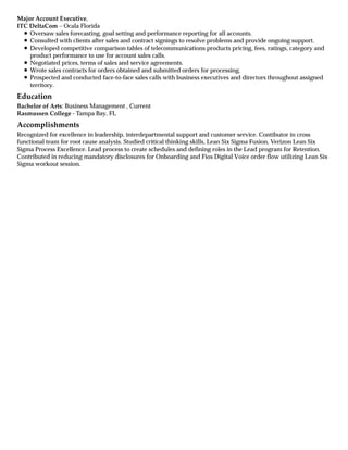Education
Accomplishments
Major Account Executive,
ITC DeltaCom – Ocala Florida
Oversaw sales forecasting, goal setting and performance reporting for all accounts.
Consulted with clients after sales and contract signings to resolve problems and provide ongoing support.
Developed competitive comparison tables of telecommunications products pricing, fees, ratings, category and
product performance to use for account sales calls.
Negotiated prices, terms of sales and service agreements.
Wrote sales contracts for orders obtained and submitted orders for processing.
Prospected and conducted face-to-face sales calls with business executives and directors throughout assigned
territory.
Bachelor of Arts: Business Management , Current
Rasmussen College - Tampa Bay, FL
Recognized for excellence in leadership, interdepartmental support and customer service. Contibutor in cross
functional team for root cause analysis. Studied critical thinking skills, Lean Six Sigma Fusion, Verizon Lean Six
Sigma Process Excellence. Lead process to create schedules and defining roles in the Lead program for Retention.
Contributed in reducing mandatory disclosures for Onboarding and Fios Digital Voice order flow utilizing Lean Six
Sigma workout session.
 