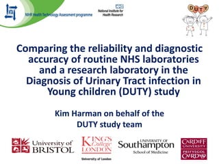 Comparing the reliability and diagnostic
accuracy of routine NHS laboratories
and a research laboratory in the
Diagnosis of Urinary Tract infection in
Young children (DUTY) study
Kim Harman on behalf of the
DUTY study team
 
