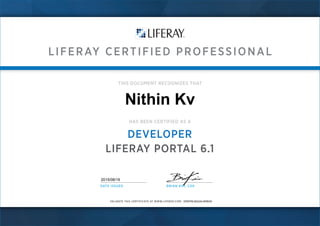 LIFERAY CERTIFIED PROFESSIONAL
VALIDATE THIS CERTIFICATE AT WWW.LIFERAY.COM:
THIS DOCUMENT RECOGNIZES THAT
HAS BEEN CERTIFIED AS A
DEVELOPER
LIFERAY PORTAL 6.1
DATE ISSUED BRIAN KIM, C00
Nithin Kv
DPEPW-9GGXI-6PBVN
2015/08/19
 