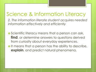 Science & Information Literacy
2. The information literate student acquires needed
information effectively and efficiently

 Scientificliteracy means that a person can ask,
  find, or determine answers to questions derived
  from curiosity about everyday experiences.
 It means that a person has the ability to describe,
  explain, and predict natural phenomena.
 