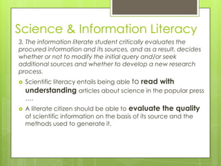 Science & Information Literacy
3. The information literate student critically evaluates the
procured information and its sources, and as a result, decides
whether or not to modify the initial query and/or seek
additional sources and whether to develop a new research
process.
   Scientific literacy entails being able to read with
    understanding articles about science in the popular press
    ….
   A literate citizen should be able to evaluate the quality
    of scientific information on the basis of its source and the
    methods used to generate it.
 