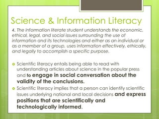Science & Information Literacy
4. The information literate student understands the economic,
ethical, legal, and social issues surrounding the use of
information and its technologies and either as an individual or
as a member of a group, uses information effectively, ethically,
and legally to accomplish a specific purpose.

   Scientific literacy entails being able to read with
    understanding articles about science in the popular press
    and to engage in social conversation about the
    validity of the conclusions.
   Scientific literacy implies that a person can identify scientific
    issues underlying national and local decisions and express
    positions that are scientifically and
    technologically informed.
 