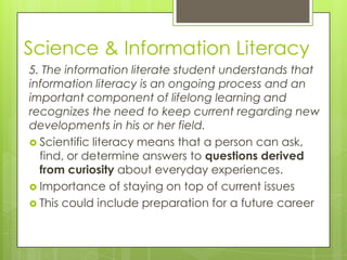 Science & Information Literacy
5. The information literate student understands that
information literacy is an ongoing process and an
important component of lifelong learning and
recognizes the need to keep current regarding new
developments in his or her field.
 Scientific literacy means that a person can ask,
  find, or determine answers to questions derived
  from curiosity about everyday experiences.
 Importance of staying on top of current issues
 This could include preparation for a future career
 