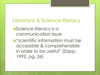 Librarians & Science literacy
Science   literacy is a
 communication issue
“scientific information must be
 accessible & comprehensible
 in order to be useful” (Sapp,
 1992, pg. 26)
 