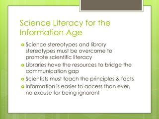 Science Literacy for the
Information Age
 Science   stereotypes and library
  stereotypes must be overcome to
  promote scientific literacy
 Libraries have the resources to bridge the
  communication gap
 Scientists must teach the principles & facts
 Information is easier to access than ever,
  no excuse for being ignorant
 