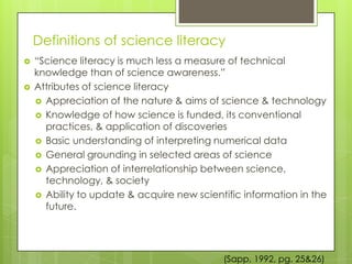 Definitions of science literacy
   “Science literacy is much less a measure of technical
    knowledge than of science awareness.”
   Attributes of science literacy
     Appreciation of the nature & aims of science & technology
     Knowledge of how science is funded, its conventional
      practices, & application of discoveries
     Basic understanding of interpreting numerical data
     General grounding in selected areas of science
     Appreciation of interrelationship between science,
      technology, & society
     Ability to update & acquire new scientific information in the
      future.




                                            (Sapp, 1992, pg. 25&26)
 