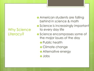  American   students are falling
                behind in science & math
               Science is increasingly important
Why Science     to every day life
Literacy?      Science encompasses some of
                the major issues of the day
                 Public health
                 Climate change
                 Alternative energy
                 Jobs
 