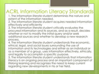 ACRL Information Literacy Standards
1. The information literate student determines the nature and
extent of the information needed.
2. The information literate student acquires needed information
effectively and efficiently
3. The information literate student critically evaluates the
procured information and its sources, and as a result, decides
whether or not to modify the initial query and/or seek
additional sources and whether to develop a new research
process.
4. The information literate student understands the economic,
ethical, legal, and social issues surrounding the use of
information and its technologies and either as an individual or
as a member of a group, uses information effectively, ethically,
and legally to accomplish a specific purpose.
5. The information literate student understands that information
literacy is an ongoing process and an important component of
lifelong learning and recognizes the need to keep current
regarding new developments in his or her field.
 