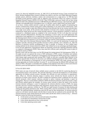 502
sensors for observing battlefield activities. In 1996 UCLA and Rockwell Science Centre developed Low
Power Wireless Integrated Micro sensors (LWIM).It has ability to use low cost CMOS fabrication integrate
multiple sensors, electronic interfaces, control, and communication on a single device. In 1998 this team
developed second generation sensor node by applying some innovations which was named as Wireless
Integrated Network Sensors (WINS) [2] [5] [6]. These WINS had a processor board with an Intel strong
ARM SA1100 32-bit embedded processor (1 MB SRAM and 4 MB flash memory), radio board that supports
100 kbps with adjustable power consumption from 1 to 100 mW, a power supply board, and sensor board.
As we know, wireless mobile network is made up of mobile nodes which are capable of maintaining the
wireless communication channel among them without depending on any kind of fixed infrastructure. Such
factors are more enough to make them different from the wired networks like for the wireless networks there
is no single access point, all the network nodes should be involved in the creation of network as well as
infrastructure setups and services like routing and data collection. All the operations in MANET or WSN are
conducted in a distributed manner as compared to the wired networks. So this is all about the wired and
wireless networks differentiations. Nowadays this technology is used in many real world applications like
organization, home appliances etc. In organizations, wireless sensor networks are used for intrusion detection
for detecting attacks which are trying to get the information from the organization [6].
We can define the term intrusion as a set of actions, which are used for system alteration or unauthorized user
access. Main task of the Intrusion Detection Systems (IDS), is to carry out the monitoring of systems and
computer networks, detecting all the possible intrusions in those networks, user’s alteration, etc. After the
detection of intrusions network reconfiguration is done if possible. In literature we have studied many
existing methods for the intrusion detection in WSN. Each method has its own advantages and disadvantages.
In the real time applications, heterogeneous WSNs are frequently used for the important information sharing
as compared to homogeneous WSNs. Hence there must have efficient multi sensing IDS system in place to
provide the security to WSNs.
Recently some work has been done over the IDS through the routing protocol for heterogeneous WSNs. In
this paper our aim is to present the review of IDS mechanism in WSN, review of literature and methods
presented for IDS in WSN, introduction to homogeneous and heterogeneous WSNs and giving a comparative
study among single sensing and multi sensing WSN. Finally we also give a possible future direction in the
particular research field. In Section II, discussion over different methods presented for IDS in WSN is done.
In section III introduction to homogeneous as well as heterogeneous WSNs with single sensing and multi
sensing approaches are briefly described. In section IV, we are discussing the different IDS techniques and
attacks in WSN. This paper is concluded with a glimpse of the proposed work where we have used intrusion
detection system and heterogeneous wireless sensor network for detecting various attacks.
II. NEED OF IDS IN WSN
WSN means one type of network where multiple sensors scattered on the field for monitoring physical or
environmental actions in the network. This network technology is basically developed for civil and military
applications for defense network security. Nowadays this networks are used everywhere in organizations,
home, offices etc. Intrusion detection system in wireless sensor network has become crucial for safe
operation of wireless sensor network. The IDS is nothing but mechanism which is deployed into the sensor
network protocols, which monitors malicious activities or policy violations and generates a report for
management. There are several defense methods in WSNs but Intrusion detection system has become a major
and efficient method against the intruders. In wireless sensor network to detect the attack in the network
intrusion detection techniques is used. To implements the intrusion detection system in WSN, the sensor
networks must have localized and partial audit information, because there are no centralized points in WSN
for example routers, gateways, switches etc. The IDS uses small amount of resources for data checking and
sending the data packets destination node. While creating IDS it must be assumed that no node will be fully
trusted. The traditional defense mechanisms must also be used for data transportation. In intrusion detection
system we will detect network attacks with the help of sensors that are scattered on the network field. The
intrusion detection system stands between the sensor nodes and the base station as shown in Fig. 1. Intrusion
detection system has following functionalities:
 It will monitor activities in the network and analyze the problem.
 It will detect all vulnerabilities with the help of audit.
 It also checks abnormal activities in the network.
 It also done operating systems audit.
 