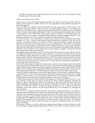 504
the nodes are required they are again converted into active state. This is one of the methods for saving
the battery power of the sensor node.
IIIREVIEW OF IDS METHODS IN WSN
In this section, we discuss the different methods presented for the detection of intrusion in WSN. There are
different intrusion detection methods based on two basic approaches namely distributed approach and
hierarchical approach.
In [1], the author has proposed a protocol that fulfils the unique requirements of WSNs, which is low
complexity and energy efficiency. The protocol has two unique properties: firstly it is self-learning and
secondly it is distributed in nature. Simple Learning Automata based ID (S-LAID) functions in a distributed
manner with each node functioning independently without any knowledge about the adjacent nodes. If a node
is compromised it will not affect other working nodes because the network is in distributed format. This
schema is based on the concept of stochastic learning automata on packet sampling mechanism, which
benefits the proposed work to achieve the goal of energy aware intrusion detection system.
The author has tried to solve the problems of wireless sensor network, by using multi-agent and semantic
techniques [2]. Thus, a semantic based intrusion detection framework is proposed. In this IDS security
ontology is constructed according to the features of WSN to represent the formal semantics for intrusion
detection. The ontology is used to improve the process of intrusion detection. This method uses distributed
nature of the network and has a layered architecture of the proposed framework. There are many algorithms
proposed by the author and these algorithms have tried to solve the problem in decentralized and cooperative
mechanism. In this mechanism, each selected rule of security ontology is mapped to sensing data collected
from common sensor nodes to detect anomaly.
The proposed intrusion detection system is a hierarchical design based system for wireless ad-hoc networks.
The significant challenge of wireless ad-hoc sensor networks is to maintain the security of the network, and
this challenge has been addressed by the author in [3]. The proposed hierarchical design based intrusion
detection system fulfils the demands and restrictions of WSN. The intrusion detection system uses policy
based detection mechanism. This model follows core defence strategy where cluster-head is the centre point
to defend intruder and concentrates on saving the power of sensor nodes by distributing the responsibility of
intrusion detection to three layer nodes.
Another IDS method based on hierarchical wireless sensor networks is been proposed in [4]. This method
uses routing tables and isolation tables to spot the intrusions and to estimate the usage of IDS. The proposed
method isolates malicious nodes by avoiding consumption of unnecessary energy by IDS (ITIDS). The IDS
makes use of four different nodes, which are BS, Primary Cluster Head, many Secondary Cluster Heads and
the remaining sensor nodes MNs. The ITIDS is based on cluster networks and can detect serious attacks.
As there are inherent disadvantages of static IDS the author proposes a dynamic model of intrusion detection
system (DIDS) in [5]. This is a hierarchical model of IDS based on clustered network to battle the low energy
problem of sensor networks. It can use distributed defence which has the advantage of detecting multiple
intruders, albeit, with an increased rate of energy consumption with increase in cluster size.
A Hybrid Intrusion Detection System (HIDS) has been proposed in cluster based WSN (CWSN) [6]. As the
sensor network is cluster based, the nodes in the network may possess different capabilities, and hence, the
network is called as heterogeneous wireless sensor network. As the cluster heads and sensor nodes have
different capabilities and responsibilities, there should be a hybrid IDS to detect intruders. The cluster head
detects the intruders that attempt to decrease the energy consumption as well as reduce the quantity of
information in the whole network. Also the proposed IDS proves to be advantageous in prolonging the
networks lifetime.
G.V.Crosby et. al., proposed a protocol that detects and isolates the compromised nodes [7]. In addition to
reputation based trust framework, the authors have proposed allocation-aware trust-based protocol that not
only detects the compromised nodes but also can isolate the node. The wireless sensor network is formed in
clusters by using secure cluster formation algorithms. The trust and reputation values are calculated by using
a method where the neighbouring nodes monitor each other. A simple location verification algorithm is also
proposed. This algorithm has been constructed by utilizing the signal strength information. The simulation
results indicated that the protocol effectively detects and isolates the compromised nodes even when the
nodes are colluding.
The concept of ontology is used for collecting and organizing the attributes of attacks. But there is a link
between ontology concept and lightweight intrusion detection system (IDS). The author explores how the
 
