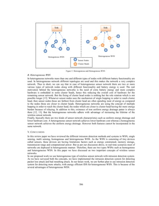 506
Figure 2. Heterogeneous and Homogeneous WSN
B. Heterogeneous WSN
In heterogeneous networks more than one and different types of nodes with different battery functionality are
used. In heterogeneous network different topologies are used and this makes the network a very complex
network. Thus in short, we can say that in case of heterogeneous sensor network there are two or more
various types of network nodes along with different functionality and battery energy is used. The real
motivation behind the heterogeneous networks is the need of extra battery energy and more complex
hardware is embedded in some cluster heads, hence this reducing the overall cost of hardware for the
remaining sensor network. But the fixing of cluster head nodes is nothing but the role rotation which is not
possible longer [13]. Whenever sensor nodes uses the mechanism of single hopping in order to reach cluster
head, then sensor nodes those are farthest from cluster head are often spending most of energy as compared
to the nodes those are closer to cluster heads. Heterogeneous networks are using the concept of multiple
hopping in order to reach the cluster head, the nodes which are closer to cluster head having the more energy
burden because of relaying. In addition to this, existence of non uniform energy drainage patter is always
there [12, 13]. But the heterogeneous networks adhere with advantage of increasing the lifetime of the
wireless sensor network.
Finally, basically there are two kinds of sensor network characteristics such as uniform energy drainage and
lower hardware cost. A heterogeneous sensor network achieves lower hardware cost whereas a homogeneous
sensor network achieves the uniform energy drainage. However both features cannot be incorporated in the
same network.
V. CONCLUSIONS
In this review paper we have reviewed the different intrusion detection methods and systems in WSN, single
sensing, multi sensing, homogenous and heterogeneous WSN. As the WSN is consisting of tiny devices
called sensors, these devices are having limitations factors such as energy constrained, memory storage,
transmission range and computational power. But as per our discussion above, in real time scenarios most of
networks are deployed in heterogeneous manner. Therefore, there are two types WSNs such as homogenous
and heterogeneous WSN. In this paper we have discussed on two important concepts of wireless sensor
networks.
In our proposed work we use heterogeneous type of wireless sensor network with intrusion detection system.
As we have surveyed both the concepts, we have implemented the intrusion detection system for detecting
packet loss attack and bad mouthing attack. In our future work, we are further plan to use intrusion detection
system for detecting more attacks, with energy efficient IDS for heterogeneous WSN. This is because of the
several advantages of heterogeneous WSN.
Homogeneous WSN
Sink
Heterogeneous WSN
Sink
Sensor Nodes
Cluster Heads
 
