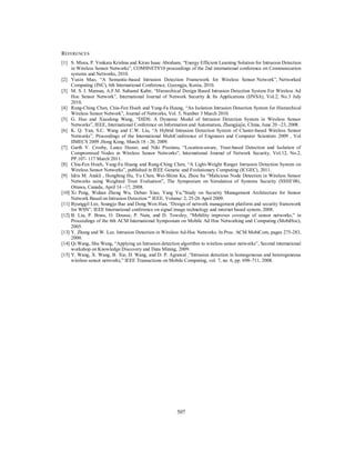 507
REFERENCES
[1] S. Misra, P. Venkata Krishna and Kiran Isaac Abraham, “Energy Efficient Learning Solution for Intrusion Detection
in Wireless Sensor Networks”, COMSNETS'10 proceedings of the 2nd international conference on Communication
systems and Networks, 2010.
[2] Yuxin Mao, “A Semantic-based Intrusion Detection Framework for Wireless Sensor Network”, Networked
Computing (INC), 6th International Conference, Gyeongju, Korea, 2010.
[3] M. S. I. Mamun, A.F.M. Sultanul Kabir, “Hierarchical Design Based Intrusion Detection System For Wireless Ad
Hoc Sensor Network”, International Journal of Network Security & Its Applications (IJNSA), Vol.2, No.3 July
2010.
[4] Rung-Ching Chen, Chia-Fen Hsieh and Yung-Fa Huang, “An Isolation Intrusion Detection System for Hierarchical
Wireless Sensor Network”, Journal of Networks, Vol. 5, Number 3 March 2010.
[5] G. Huo and Xiaodong Wang, “DIDS: A Dynamic Model of Intrusion Detection System in Wireless Sensor
Networks”, IEEE, International Conference on Information and Automation, Zhangjiajie, China, June 20 –23, 2008.
[6] K. Q. Yan, S.C. Wang and C.W. Liu, “A Hybrid Intrusion Detection System of Cluster-based Wireless Sensor
Networks”, Proceedings of the International MultiConference of Engineers and Computer Scientists 2009 , Vol
IIMECS 2009 ,Hong Kong, March 18 - 20, 2009.
[7] Garth V. Crosby, Lance Hester, and Niki Pissinou, “Location-aware, Trust-based Detection and Isolation of
Compromised Nodes in Wireless Sensor Networks”, International Journal of Network Security, Vol.12, No.2,
PP.107- 117 March 2011.
[8] Chia-Fen Hsieh, Yung-Fa Huang and Rung-Ching Chen, “A Light-Weight Ranger Intrusion Detection System on
Wireless Sensor Networks”, published in IEEE Genetic and Evolutionary Computing (ICGEC), 2011.
[9] Idris M. Atakli , Hongbing Hu, Yu Chen, Wei-Shinn Ku, Zhou Su “Malicious Node Detection in Wireless Sensor
Networks using Weighted Trust Evaluation”, The Symposium on Simulation of Systems Security (SSSS’08),
Ottawa, Canada, April 14 –17, 2008.
[10] Xi Peng, Wuhan Zheng Wu, Debao Xiao, Yang Yu,"Study on Security Management Architecture for Sensor
Network Based on Intrusion Detection '" IEEE, Volume: 2, 25-26 April 2009.
[11] Byunggil Lee, Seungjo Bae and Dong Won Han, “Design of network management platform and security framework
for WSN”, IEEE International conference on signal image technology and internet based system, 2008.
[12] B. Liu, P. Brass, O. Dousse, P. Nain, and D. Towsley, “Mobility improves coverage of sensor networks,” in
Proceedings of the 6th ACM International Symposium on Mobile Ad Hoc Networking and Computing (MobiHoc),
2005.
[13] Y. Zhang and W. Lee. Intrusion Detection in Wireless Ad-Hoc Networks. In Proc. ACM MobiCom, pages 275-283,
2000.
[14] Qi Wang, Shu Wang, “Applying an Intrusion detection algorithm to wireless sensor networks”, Second international
workshop on Knowledge Discovery and Data Mining, 2009.
[15] Y. Wang, X. Wang, B. Xie, D. Wang, and D. P. Agrawal ,“Intrusion detection in homogeneous and heterogeneous
wireless sensor networks,” IEEE Transactions on Mobile Computing, vol. 7, no. 6, pp. 698–711, 2008.
 