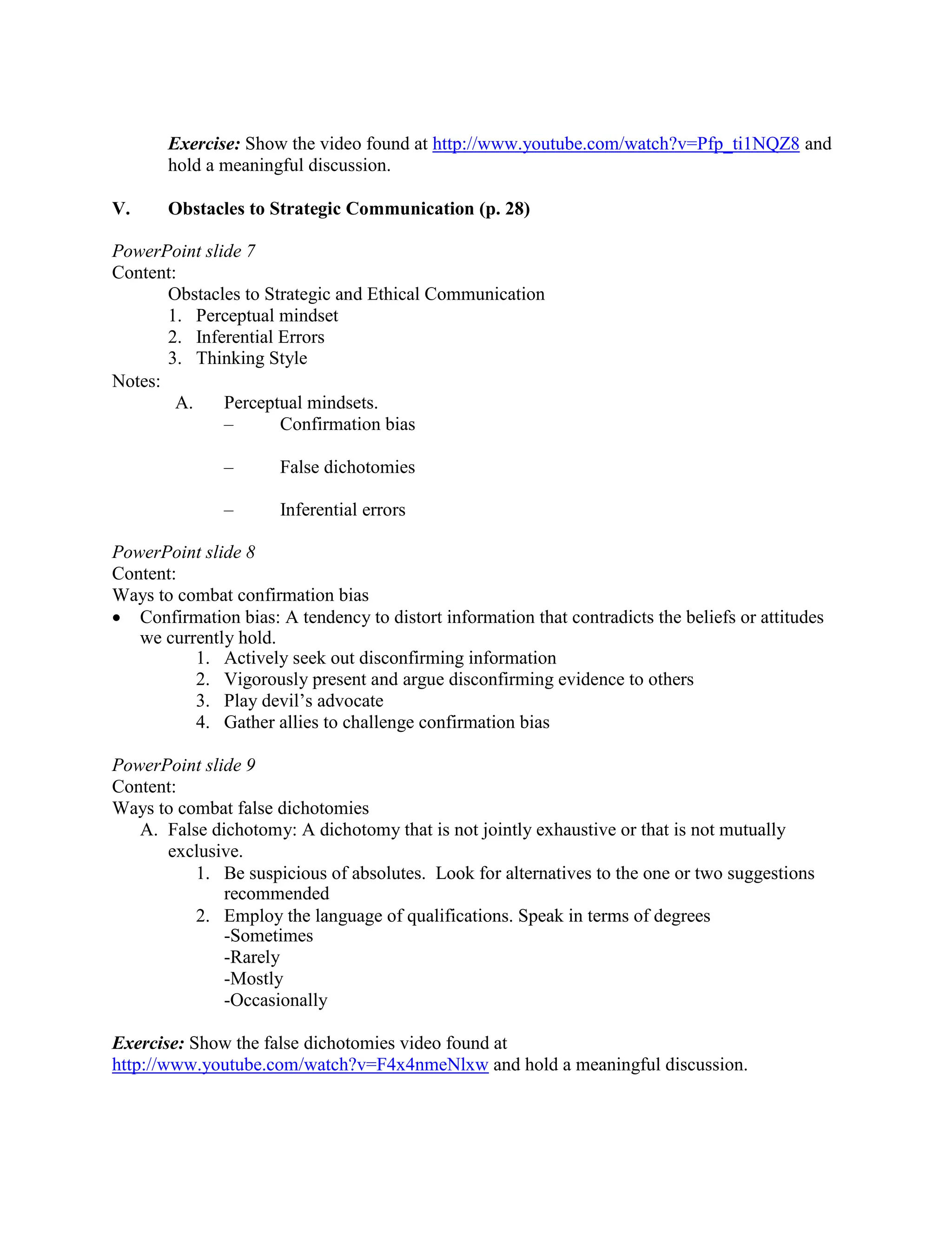Exercise: Show the video found at http://www.youtube.com/watch?v=Pfp_ti1NQZ8 and
hold a meaningful discussion.
V. Obstacles to Strategic Communication (p. 28)
PowerPoint slide 7
Content:
Obstacles to Strategic and Ethical Communication
1. Perceptual mindset
2. Inferential Errors
3. Thinking Style
Notes:
A. Perceptual mindsets.
– Confirmation bias
– False dichotomies
– Inferential errors
PowerPoint slide 8
Content:
Ways to combat confirmation bias
• Confirmation bias: A tendency to distort information that contradicts the beliefs or attitudes
we currently hold.
1. Actively seek out disconfirming information
2. Vigorously present and argue disconfirming evidence to others
3. Play devil’s advocate
4. Gather allies to challenge confirmation bias
PowerPoint slide 9
Content:
Ways to combat false dichotomies
A. False dichotomy: A dichotomy that is not jointly exhaustive or that is not mutually
exclusive.
 Be suspicious of absolutes. Look for alternatives to the one or two suggestions
recommended
 Employ the language of qualifications. Speak in terms of degrees
-Sometimes
-Rarely
-Mostly
-Occasionally
Exercise: Show the false dichotomies video found at
http://www.youtube.com/watch?v=F4x4nmeNlxw and hold a meaningful discussion.
 