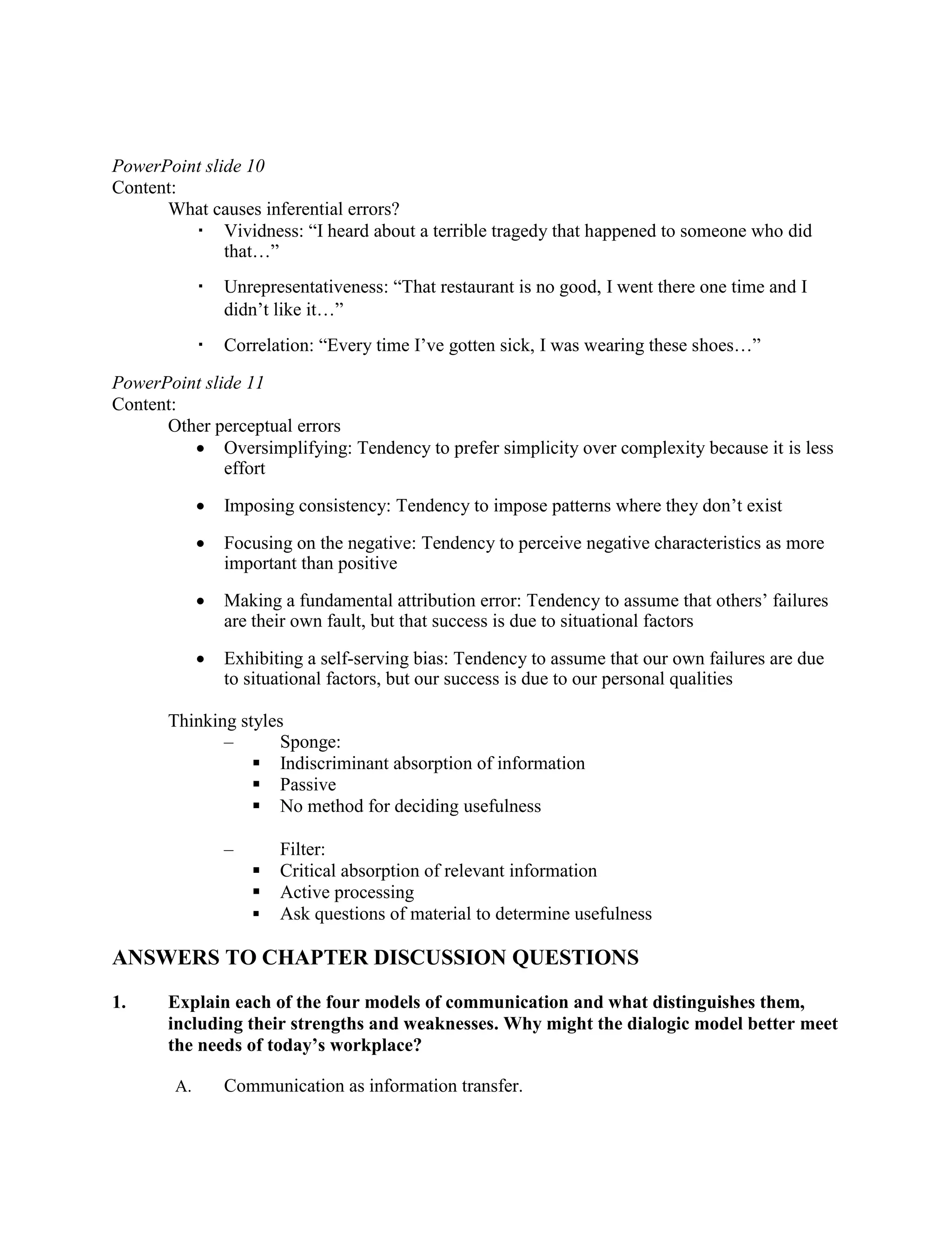 PowerPoint slide 10
Content:
What causes inferential errors?
▪ Vividness: “I heard about a terrible tragedy that happened to someone who did
that…”
▪ Unrepresentativeness: “That restaurant is no good, I went there one time and I
didn’t like it…”
▪ Correlation: “Every time I’ve gotten sick, I was wearing these shoes…”
PowerPoint slide 11
Content:
Other perceptual errors
• Oversimplifying: Tendency to prefer simplicity over complexity because it is less
effort
• Imposing consistency: Tendency to impose patterns where they don’t exist
• Focusing on the negative: Tendency to perceive negative characteristics as more
important than positive
• Making a fundamental attribution error: Tendency to assume that others’ failures
are their own fault, but that success is due to situational factors
• Exhibiting a self-serving bias: Tendency to assume that our own failures are due
to situational factors, but our success is due to our personal qualities
Thinking styles
–
▪
Sponge:
Indiscriminant absorption of information
▪
▪
Passive
No method for deciding usefulness
–
▪
Filter:
Critical absorption of relevant information
▪ Active processing
▪ Ask questions of material to determine usefulness
ANSWERS TO CHAPTER DISCUSSION QUESTIONS
1. Explain each of the four models of communication and what distinguishes them,
including their strengths and weaknesses. Why might the dialogic model better meet
the needs of today’s workplace?
A. Communication as information transfer.
 