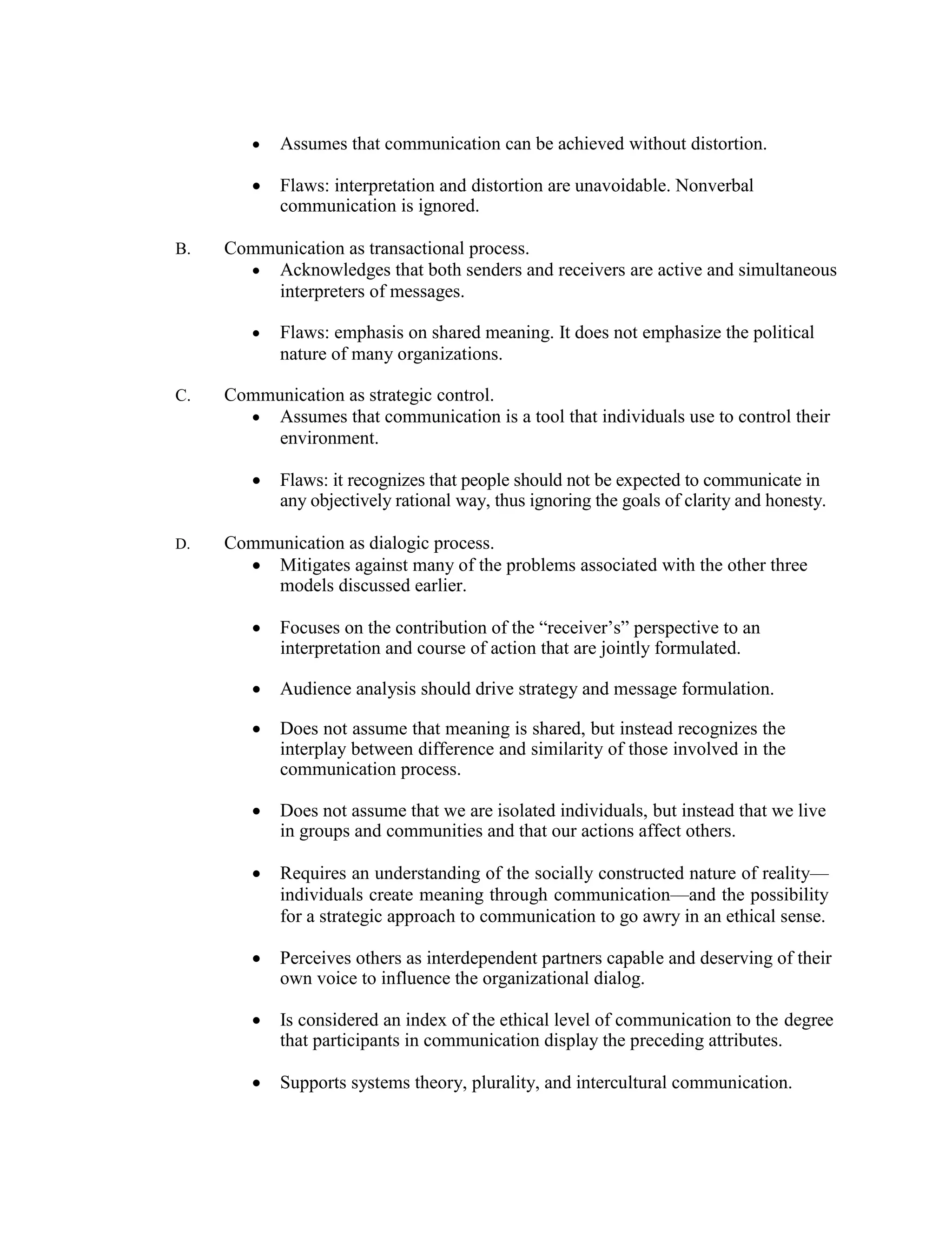 • Assumes that communication can be achieved without distortion.
• Flaws: interpretation and distortion are unavoidable. Nonverbal
communication is ignored.
B. Communication as transactional process.
• Acknowledges that both senders and receivers are active and simultaneous
interpreters of messages.
• Flaws: emphasis on shared meaning. It does not emphasize the political
nature of many organizations.
C. Communication as strategic control.
• Assumes that communication is a tool that individuals use to control their
environment.
• Flaws: it recognizes that people should not be expected to communicate in
any objectively rational way, thus ignoring the goals of clarity and honesty.
D. Communication as dialogic process.
• Mitigates against many of the problems associated with the other three
models discussed earlier.
• Focuses on the contribution of the “receiver’s” perspective to an
interpretation and course of action that are jointly formulated.
• Audience analysis should drive strategy and message formulation.
• Does not assume that meaning is shared, but instead recognizes the
interplay between difference and similarity of those involved in the
communication process.
• Does not assume that we are isolated individuals, but instead that we live
in groups and communities and that our actions affect others.
• Requires an understanding of the socially constructed nature of reality—
individuals create meaning through communication—and the possibility
for a strategic approach to communication to go awry in an ethical sense.
• Perceives others as interdependent partners capable and deserving of their
own voice to influence the organizational dialog.
• Is considered an index of the ethical level of communication to the degree
that participants in communication display the preceding attributes.
• Supports systems theory, plurality, and intercultural communication.
 