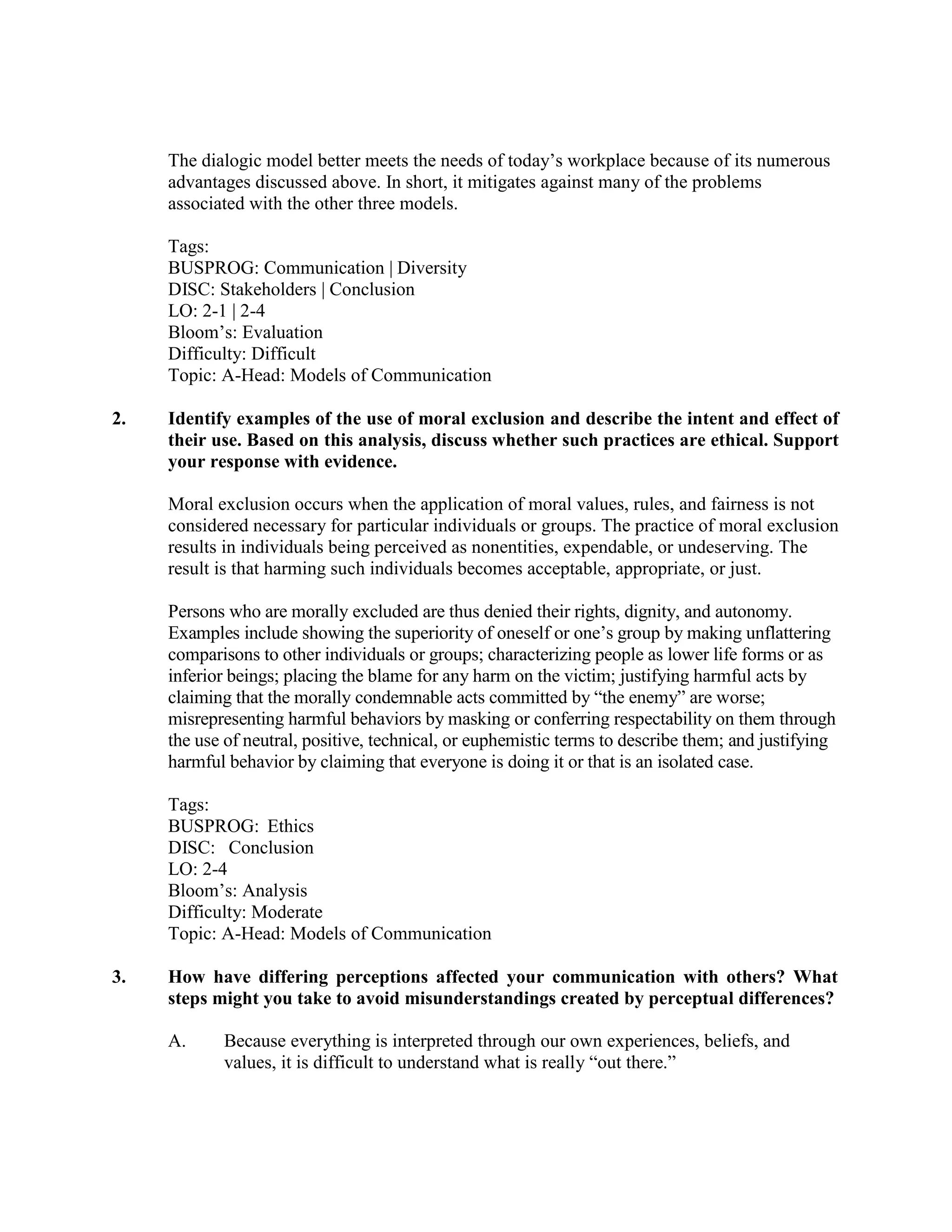 The dialogic model better meets the needs of today’s workplace because of its numerous
advantages discussed above. In short, it mitigates against many of the problems
associated with the other three models.
Tags:
BUSPROG: Communication | Diversity
DISC: Stakeholders | Conclusion
LO: 2-1 | 2-4
Bloom’s: Evaluation
Difficulty: Difficult
Topic: A-Head: Models of Communication
2. Identify examples of the use of moral exclusion and describe the intent and effect of
their use. Based on this analysis, discuss whether such practices are ethical. Support
your response with evidence.
Moral exclusion occurs when the application of moral values, rules, and fairness is not
considered necessary for particular individuals or groups. The practice of moral exclusion
results in individuals being perceived as nonentities, expendable, or undeserving. The
result is that harming such individuals becomes acceptable, appropriate, or just.
Persons who are morally excluded are thus denied their rights, dignity, and autonomy.
Examples include showing the superiority of oneself or one’s group by making unflattering
comparisons to other individuals or groups; characterizing people as lower life forms or as
inferior beings; placing the blame for any harm on the victim; justifying harmful acts by
claiming that the morally condemnable acts committed by “the enemy” are worse;
misrepresenting harmful behaviors by masking or conferring respectability on them through
the use of neutral, positive, technical, or euphemistic terms to describe them; and justifying
harmful behavior by claiming that everyone is doing it or that is an isolated case.
Tags:
BUSPROG: Ethics
DISC: Conclusion
LO: 2-4
Bloom’s: Analysis
Difficulty: Moderate
Topic: A-Head: Models of Communication
3. How have differing perceptions affected your communication with others? What
steps might you take to avoid misunderstandings created by perceptual differences?
A. Because everything is interpreted through our own experiences, beliefs, and
values, it is difficult to understand what is really “out there.”
 