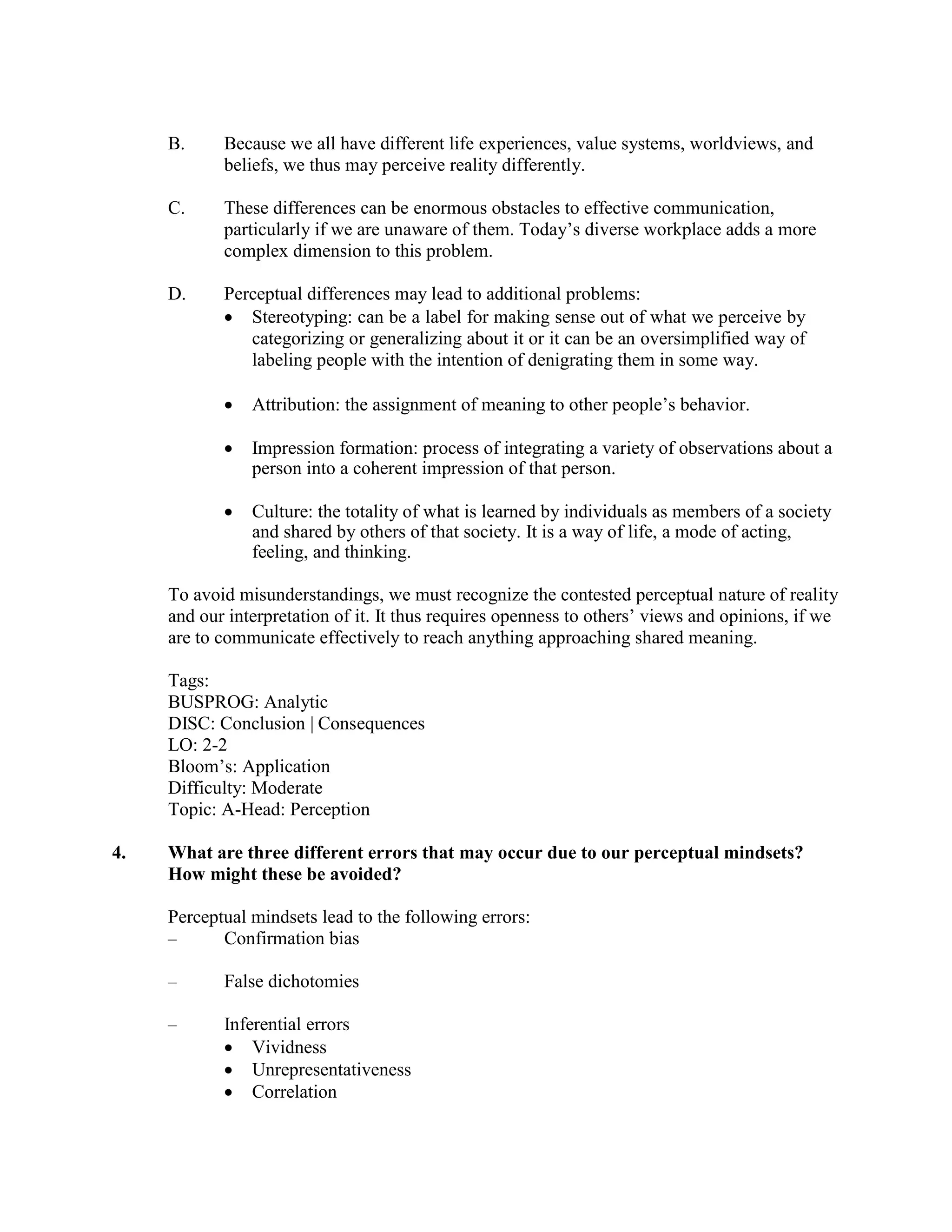 B. Because we all have different life experiences, value systems, worldviews, and
beliefs, we thus may perceive reality differently.
C. These differences can be enormous obstacles to effective communication,
particularly if we are unaware of them. Today’s diverse workplace adds a more
complex dimension to this problem.
D. Perceptual differences may lead to additional problems:
• Stereotyping: can be a label for making sense out of what we perceive by
categorizing or generalizing about it or it can be an oversimplified way of
labeling people with the intention of denigrating them in some way.
• Attribution: the assignment of meaning to other people’s behavior.
• Impression formation: process of integrating a variety of observations about a
person into a coherent impression of that person.
• Culture: the totality of what is learned by individuals as members of a society
and shared by others of that society. It is a way of life, a mode of acting,
feeling, and thinking.
To avoid misunderstandings, we must recognize the contested perceptual nature of reality
and our interpretation of it. It thus requires openness to others’ views and opinions, if we
are to communicate effectively to reach anything approaching shared meaning.
Tags:
BUSPROG: Analytic
DISC: Conclusion | Consequences
LO: 2-2
Bloom’s: Application
Difficulty: Moderate
Topic: A-Head: Perception
4. What are three different errors that may occur due to our perceptual mindsets?
How might these be avoided?
Perceptual mindsets lead to the following errors:
– Confirmation bias
– False dichotomies
– Inferential errors
• Vividness
• Unrepresentativeness
• Correlation
 