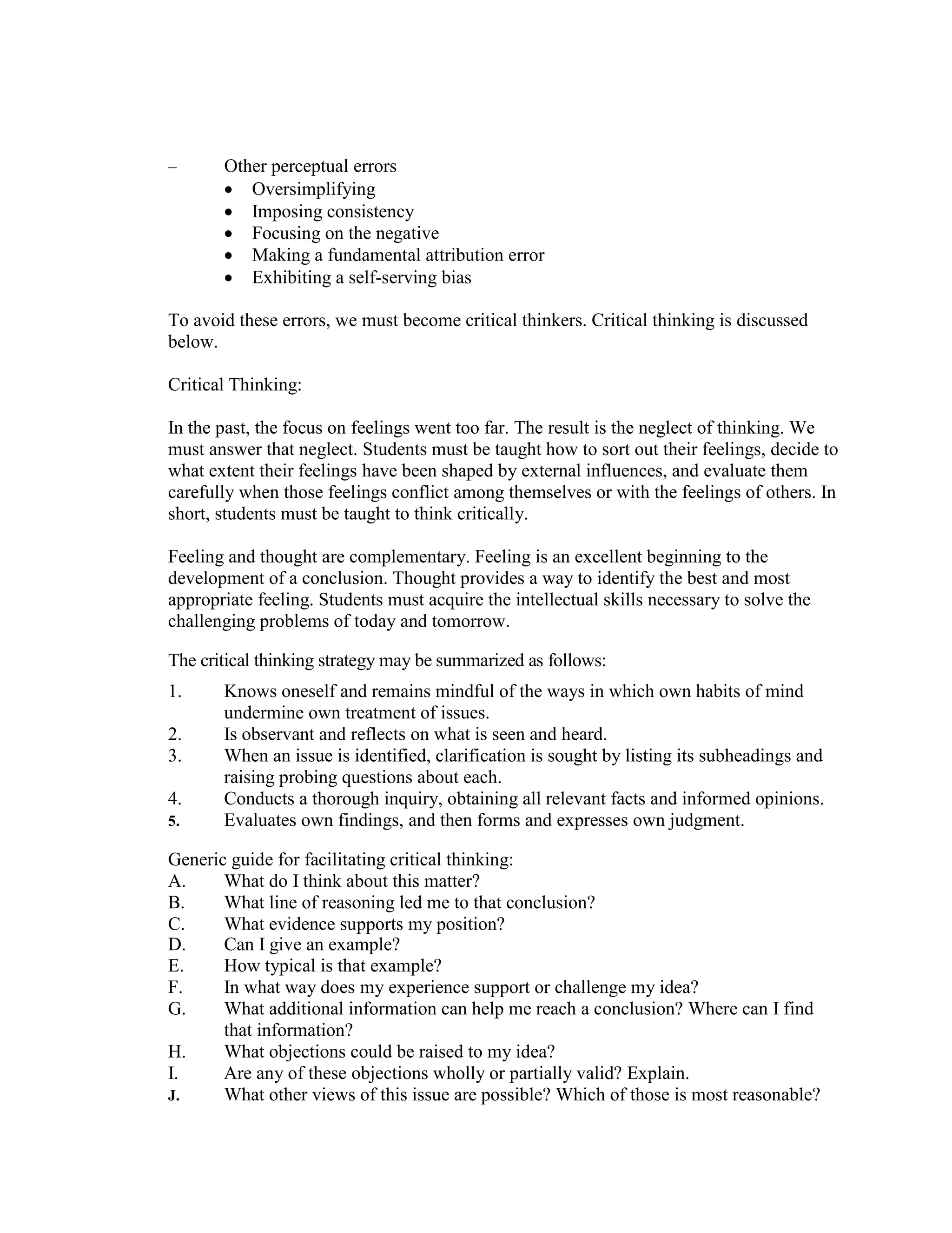 – Other perceptual errors
• Oversimplifying
• Imposing consistency
• Focusing on the negative
• Making a fundamental attribution error
• Exhibiting a self-serving bias
To avoid these errors, we must become critical thinkers. Critical thinking is discussed
below.
Critical Thinking:
In the past, the focus on feelings went too far. The result is the neglect of thinking. We
must answer that neglect. Students must be taught how to sort out their feelings, decide to
what extent their feelings have been shaped by external influences, and evaluate them
carefully when those feelings conflict among themselves or with the feelings of others. In
short, students must be taught to think critically.
Feeling and thought are complementary. Feeling is an excellent beginning to the
development of a conclusion. Thought provides a way to identify the best and most
appropriate feeling. Students must acquire the intellectual skills necessary to solve the
challenging problems of today and tomorrow.
The critical thinking strategy may be summarized as follows:
1. Knows oneself and remains mindful of the ways in which own habits of mind
undermine own treatment of issues.
2. Is observant and reflects on what is seen and heard.
3. When an issue is identified, clarification is sought by listing its subheadings and
raising probing questions about each.
4. Conducts a thorough inquiry, obtaining all relevant facts and informed opinions.
5. Evaluates own findings, and then forms and expresses own judgment.
Generic guide for facilitating critical thinking:
A. What do I think about this matter?
B. What line of reasoning led me to that conclusion?
C. What evidence supports my position?
D. Can I give an example?
E. How typical is that example?
F. In what way does my experience support or challenge my idea?
G. What additional information can help me reach a conclusion? Where can I find
that information?
H. What objections could be raised to my idea?
I. Are any of these objections wholly or partially valid? Explain.
J. What other views of this issue are possible? Which of those is most reasonable?
 