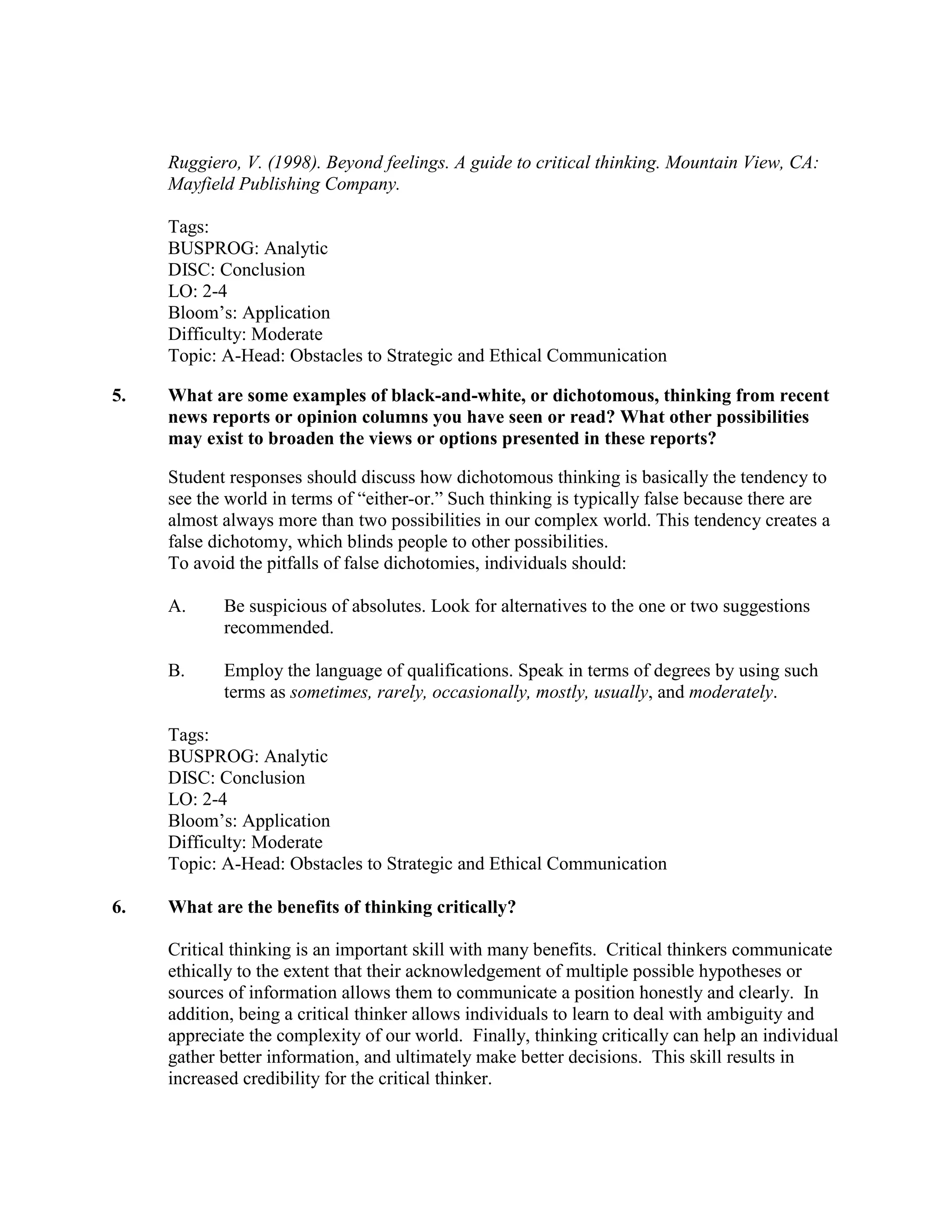 Ruggiero, V. (1998). Beyond feelings. A guide to critical thinking. Mountain View, CA:
Mayfield Publishing Company.
Tags:
BUSPROG: Analytic
DISC: Conclusion
LO: 2-4
Bloom’s: Application
Difficulty: Moderate
Topic: A-Head: Obstacles to Strategic and Ethical Communication
5. What are some examples of black-and-white, or dichotomous, thinking from recent
news reports or opinion columns you have seen or read? What other possibilities
may exist to broaden the views or options presented in these reports?
Student responses should discuss how dichotomous thinking is basically the tendency to
see the world in terms of “either-or.” Such thinking is typically false because there are
almost always more than two possibilities in our complex world. This tendency creates a
false dichotomy, which blinds people to other possibilities.
To avoid the pitfalls of false dichotomies, individuals should:
A. Be suspicious of absolutes. Look for alternatives to the one or two suggestions
recommended.
B. Employ the language of qualifications. Speak in terms of degrees by using such
terms as sometimes, rarely, occasionally, mostly, usually, and moderately.
Tags:
BUSPROG: Analytic
DISC: Conclusion
LO: 2-4
Bloom’s: Application
Difficulty: Moderate
Topic: A-Head: Obstacles to Strategic and Ethical Communication
6. What are the benefits of thinking critically?
Critical thinking is an important skill with many benefits. Critical thinkers communicate
ethically to the extent that their acknowledgement of multiple possible hypotheses or
sources of information allows them to communicate a position honestly and clearly. In
addition, being a critical thinker allows individuals to learn to deal with ambiguity and
appreciate the complexity of our world. Finally, thinking critically can help an individual
gather better information, and ultimately make better decisions. This skill results in
increased credibility for the critical thinker.
 