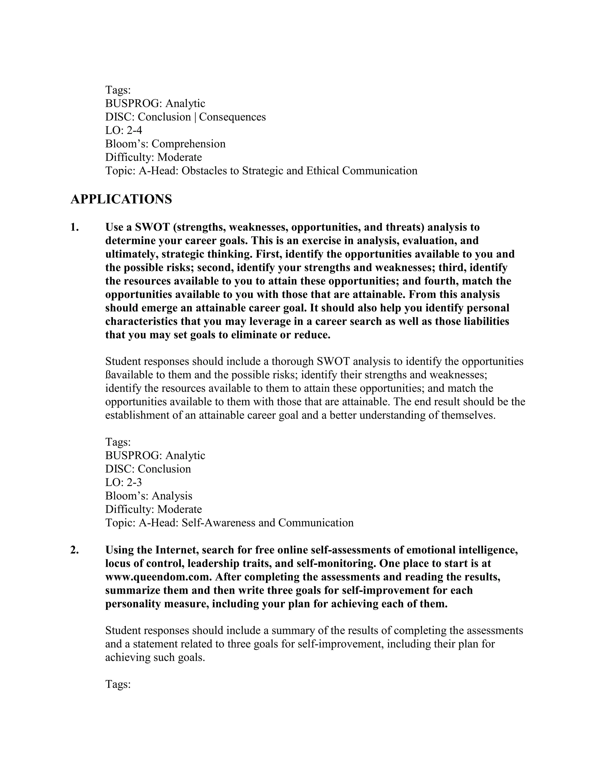 Tags:
BUSPROG: Analytic
DISC: Conclusion | Consequences
LO: 2-4
Bloom’s: Comprehension
Difficulty: Moderate
Topic: A-Head: Obstacles to Strategic and Ethical Communication
APPLICATIONS
1. Use a SWOT (strengths, weaknesses, opportunities, and threats) analysis to
determine your career goals. This is an exercise in analysis, evaluation, and
ultimately, strategic thinking. First, identify the opportunities available to you and
the possible risks; second, identify your strengths and weaknesses; third, identify
the resources available to you to attain these opportunities; and fourth, match the
opportunities available to you with those that are attainable. From this analysis
should emerge an attainable career goal. It should also help you identify personal
characteristics that you may leverage in a career search as well as those liabilities
that you may set goals to eliminate or reduce.
Student responses should include a thorough SWOT analysis to identify the opportunities
ßavailable to them and the possible risks; identify their strengths and weaknesses;
identify the resources available to them to attain these opportunities; and match the
opportunities available to them with those that are attainable. The end result should be the
establishment of an attainable career goal and a better understanding of themselves.
Tags:
BUSPROG: Analytic
DISC: Conclusion
LO: 2-3
Bloom’s: Analysis
Difficulty: Moderate
Topic: A-Head: Self-Awareness and Communication
2. Using the Internet, search for free online self-assessments of emotional intelligence,
locus of control, leadership traits, and self-monitoring. One place to start is at
www.queendom.com. After completing the assessments and reading the results,
summarize them and then write three goals for self-improvement for each
personality measure, including your plan for achieving each of them.
Student responses should include a summary of the results of completing the assessments
and a statement related to three goals for self-improvement, including their plan for
achieving such goals.
Tags:
 