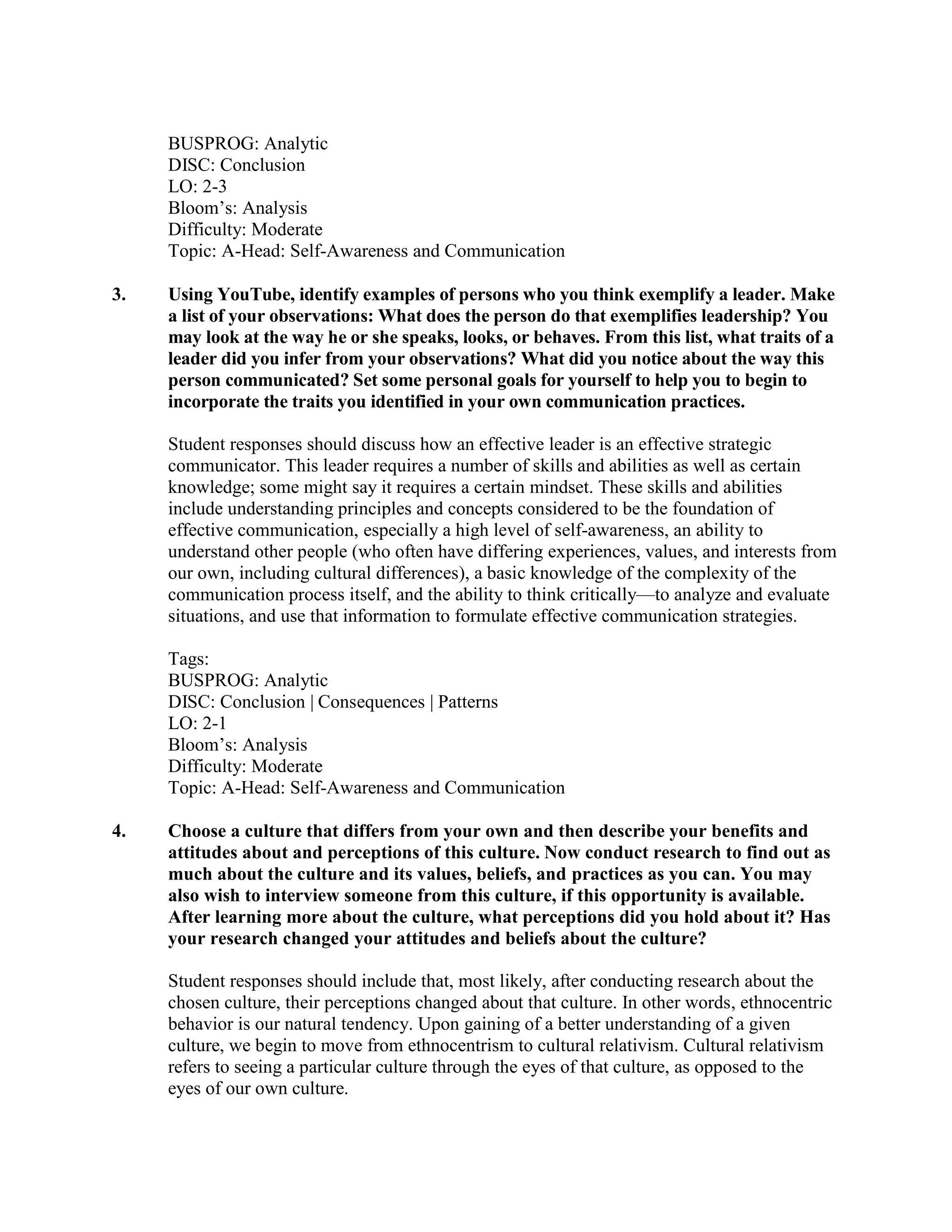 BUSPROG: Analytic
DISC: Conclusion
LO: 2-3
Bloom’s: Analysis
Difficulty: Moderate
Topic: A-Head: Self-Awareness and Communication
3. Using YouTube, identify examples of persons who you think exemplify a leader. Make
a list of your observations: What does the person do that exemplifies leadership? You
may look at the way he or she speaks, looks, or behaves. From this list, what traits of a
leader did you infer from your observations? What did you notice about the way this
person communicated? Set some personal goals for yourself to help you to begin to
incorporate the traits you identified in your own communication practices.
Student responses should discuss how an effective leader is an effective strategic
communicator. This leader requires a number of skills and abilities as well as certain
knowledge; some might say it requires a certain mindset. These skills and abilities
include understanding principles and concepts considered to be the foundation of
effective communication, especially a high level of self-awareness, an ability to
understand other people (who often have differing experiences, values, and interests from
our own, including cultural differences), a basic knowledge of the complexity of the
communication process itself, and the ability to think critically—to analyze and evaluate
situations, and use that information to formulate effective communication strategies.
Tags:
BUSPROG: Analytic
DISC: Conclusion | Consequences | Patterns
LO: 2-1
Bloom’s: Analysis
Difficulty: Moderate
Topic: A-Head: Self-Awareness and Communication
4. Choose a culture that differs from your own and then describe your benefits and
attitudes about and perceptions of this culture. Now conduct research to find out as
much about the culture and its values, beliefs, and practices as you can. You may
also wish to interview someone from this culture, if this opportunity is available.
After learning more about the culture, what perceptions did you hold about it? Has
your research changed your attitudes and beliefs about the culture?
Student responses should include that, most likely, after conducting research about the
chosen culture, their perceptions changed about that culture. In other words, ethnocentric
behavior is our natural tendency. Upon gaining of a better understanding of a given
culture, we begin to move from ethnocentrism to cultural relativism. Cultural relativism
refers to seeing a particular culture through the eyes of that culture, as opposed to the
eyes of our own culture.
 