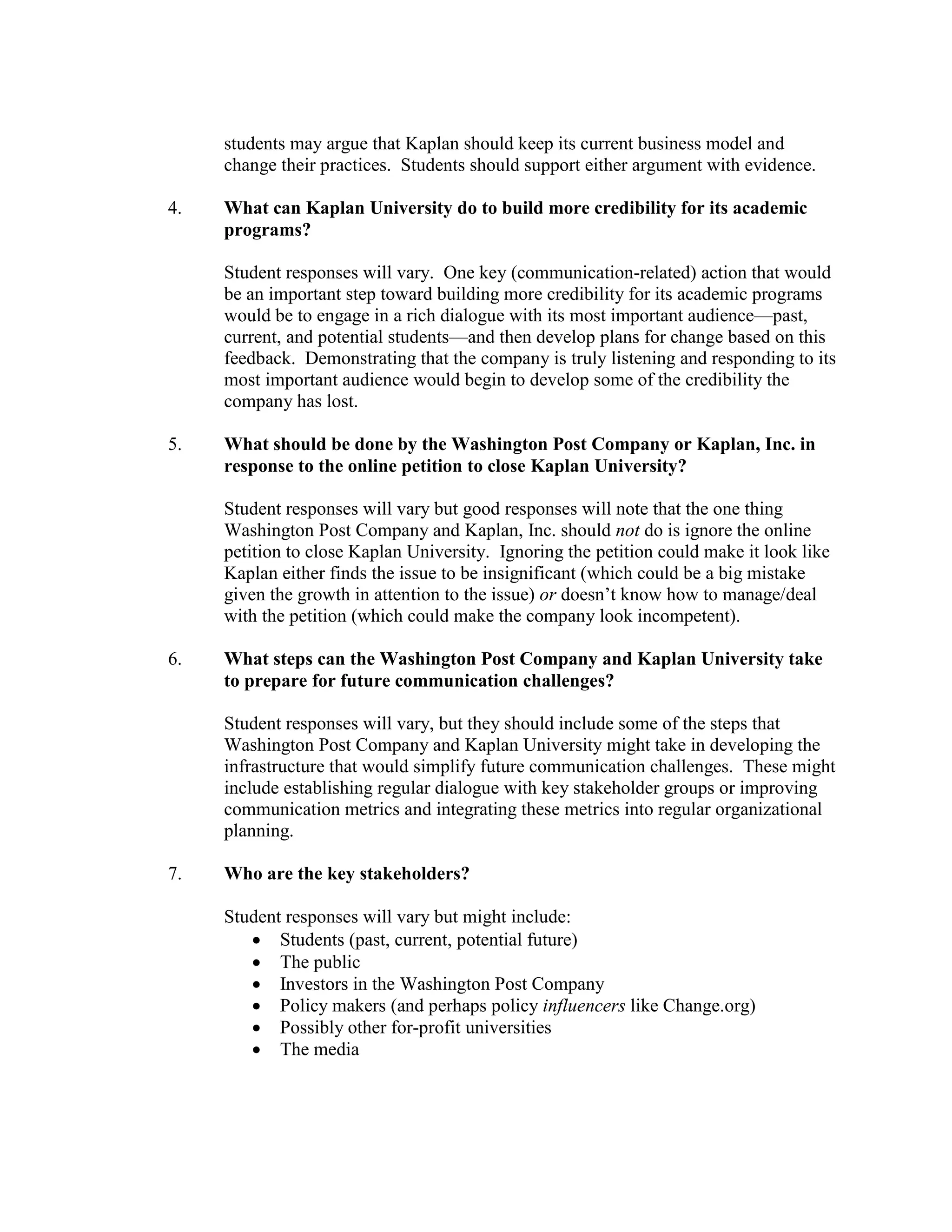 students may argue that Kaplan should keep its current business model and
change their practices. Students should support either argument with evidence.
4. What can Kaplan University do to build more credibility for its academic
programs?
Student responses will vary. One key (communication-related) action that would
be an important step toward building more credibility for its academic programs
would be to engage in a rich dialogue with its most important audience—past,
current, and potential students—and then develop plans for change based on this
feedback. Demonstrating that the company is truly listening and responding to its
most important audience would begin to develop some of the credibility the
company has lost.
5. What should be done by the Washington Post Company or Kaplan, Inc. in
response to the online petition to close Kaplan University?
Student responses will vary but good responses will note that the one thing
Washington Post Company and Kaplan, Inc. should not do is ignore the online
petition to close Kaplan University. Ignoring the petition could make it look like
Kaplan either finds the issue to be insignificant (which could be a big mistake
given the growth in attention to the issue) or doesn’t know how to manage/deal
with the petition (which could make the company look incompetent).
6. What steps can the Washington Post Company and Kaplan University take
to prepare for future communication challenges?
Student responses will vary, but they should include some of the steps that
Washington Post Company and Kaplan University might take in developing the
infrastructure that would simplify future communication challenges. These might
include establishing regular dialogue with key stakeholder groups or improving
communication metrics and integrating these metrics into regular organizational
planning.
7. Who are the key stakeholders?
Student responses will vary but might include:
• Students (past, current, potential future)
• The public
• Investors in the Washington Post Company
• Policy makers (and perhaps policy influencers like Change.org)
• Possibly other for-profit universities
• The media
 