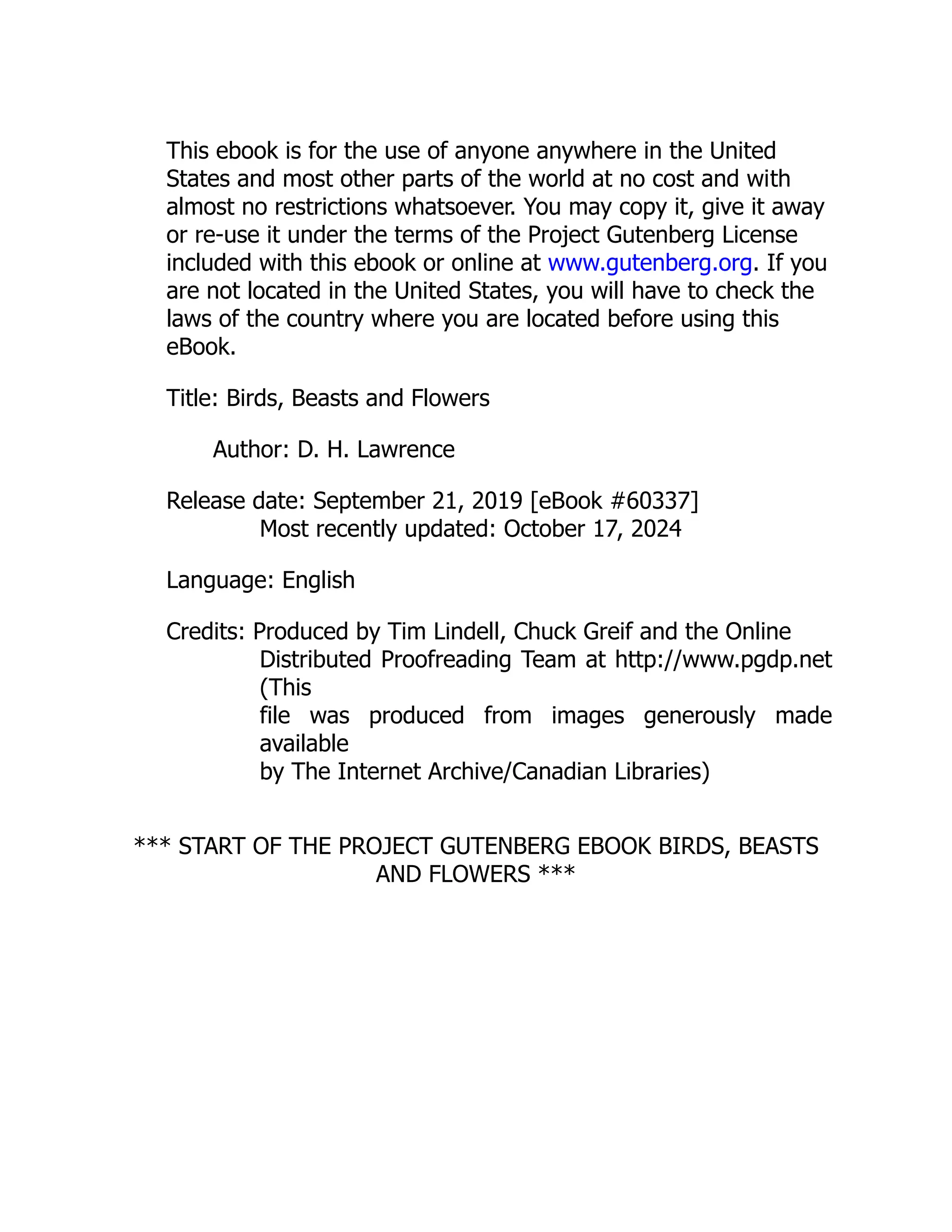 This ebook is for the use of anyone anywhere in the United
States and most other parts of the world at no cost and with
almost no restrictions whatsoever. You may copy it, give it away
or re-use it under the terms of the Project Gutenberg License
included with this ebook or online at www.gutenberg.org. If you
are not located in the United States, you will have to check the
laws of the country where you are located before using this
eBook.
Title: Birds, Beasts and Flowers
Author: D. H. Lawrence
Release date: September 21, 2019 [eBook #60337]
Most recently updated: October 17, 2024
Language: English
Credits: Produced by Tim Lindell, Chuck Greif and the Online
Distributed Proofreading Team at http://www.pgdp.net
(This
file was produced from images generously made
available
by The Internet Archive/Canadian Libraries)
*** START OF THE PROJECT GUTENBERG EBOOK BIRDS, BEASTS
AND FLOWERS ***
 