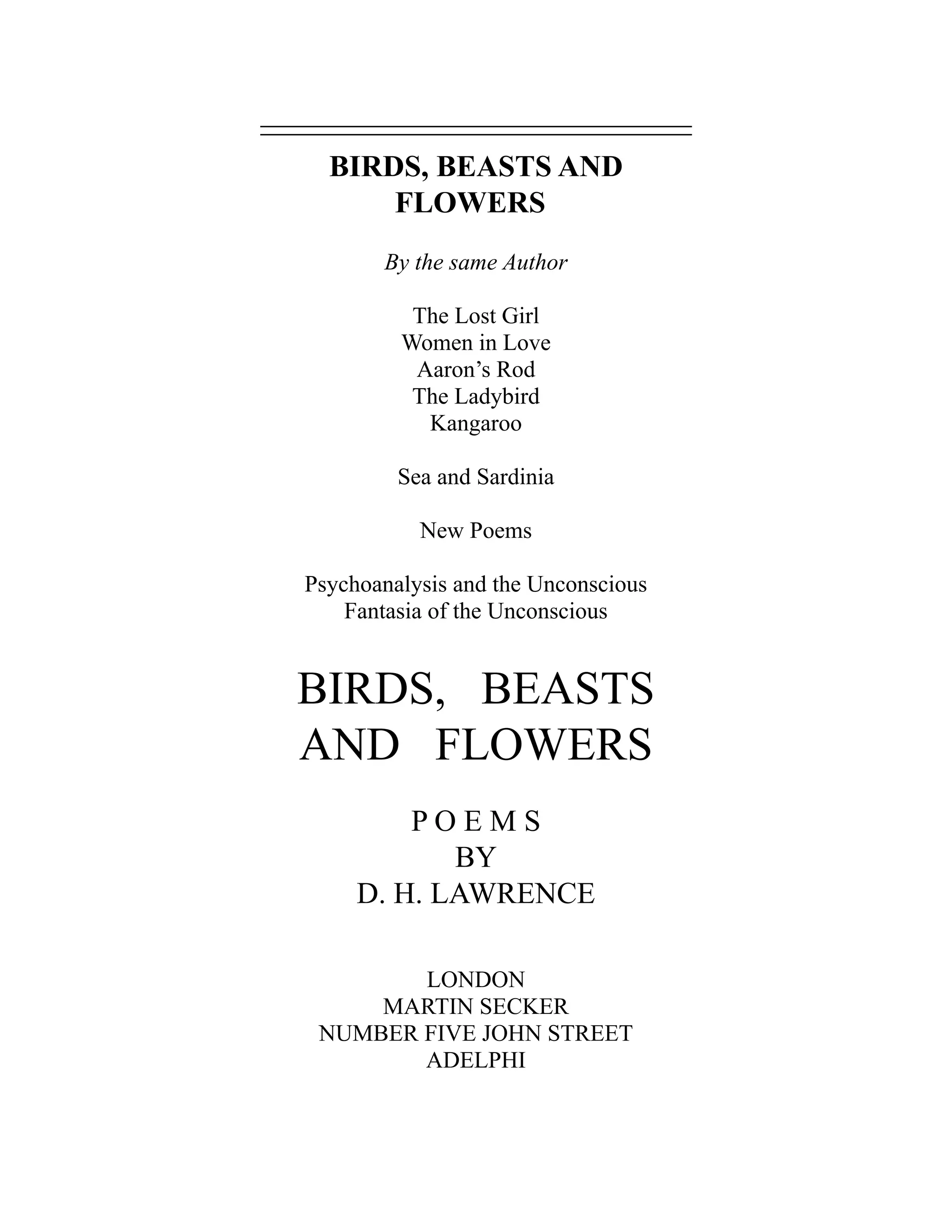 BIRDS, BEASTS AND
FLOWERS
By the same Author
The Lost Girl
Women in Love
Aaron’s Rod
The Ladybird
Kangaroo
Sea and Sardinia
New Poems
Psychoanalysis and the Unconscious
Fantasia of the Unconscious
BIRDS, BEASTS
AND FLOWERS
P O E M S
BY
D. H. LAWRENCE
LONDON
MARTIN SECKER
NUMBER FIVE JOHN STREET
ADELPHI
 
