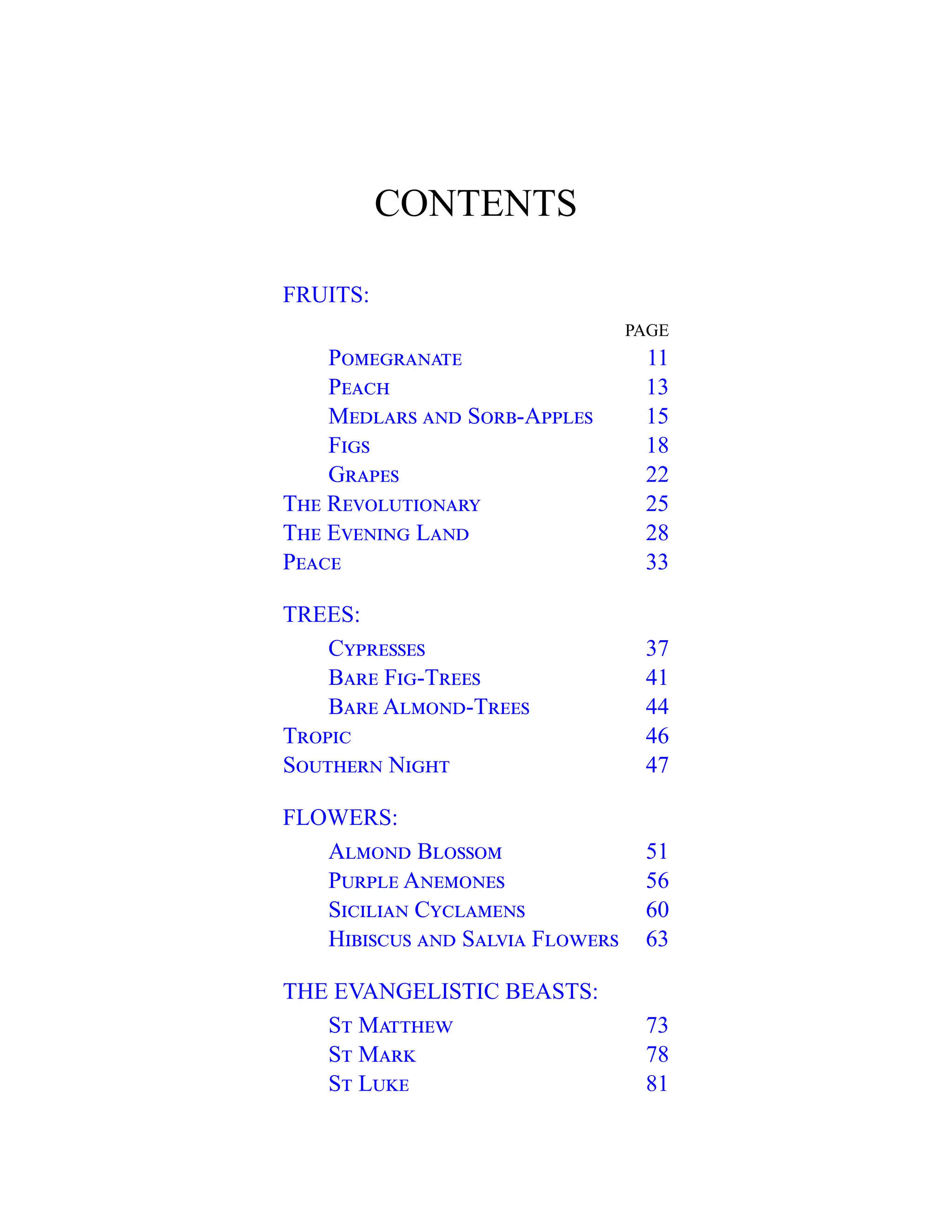 CONTENTS
FRUITS:
PAGE
Pomegranate 11
Peach 13
Medlars and Sorb-Apples 15
Figs 18
Grapes 22
The Revolutionary 25
The Evening Land 28
Peace 33
TREES:
Cypresses 37
Bare Fig-Trees 41
Bare Almond-Trees 44
Tropic 46
Southern Night 47
FLOWERS:
Almond Blossom 51
Purple Anemones 56
Sicilian Cyclamens 60
Hibiscus and Salvia Flowers 63
THE EVANGELISTIC BEASTS:
St Matthew 73
St Mark 78
St Luke 81
 