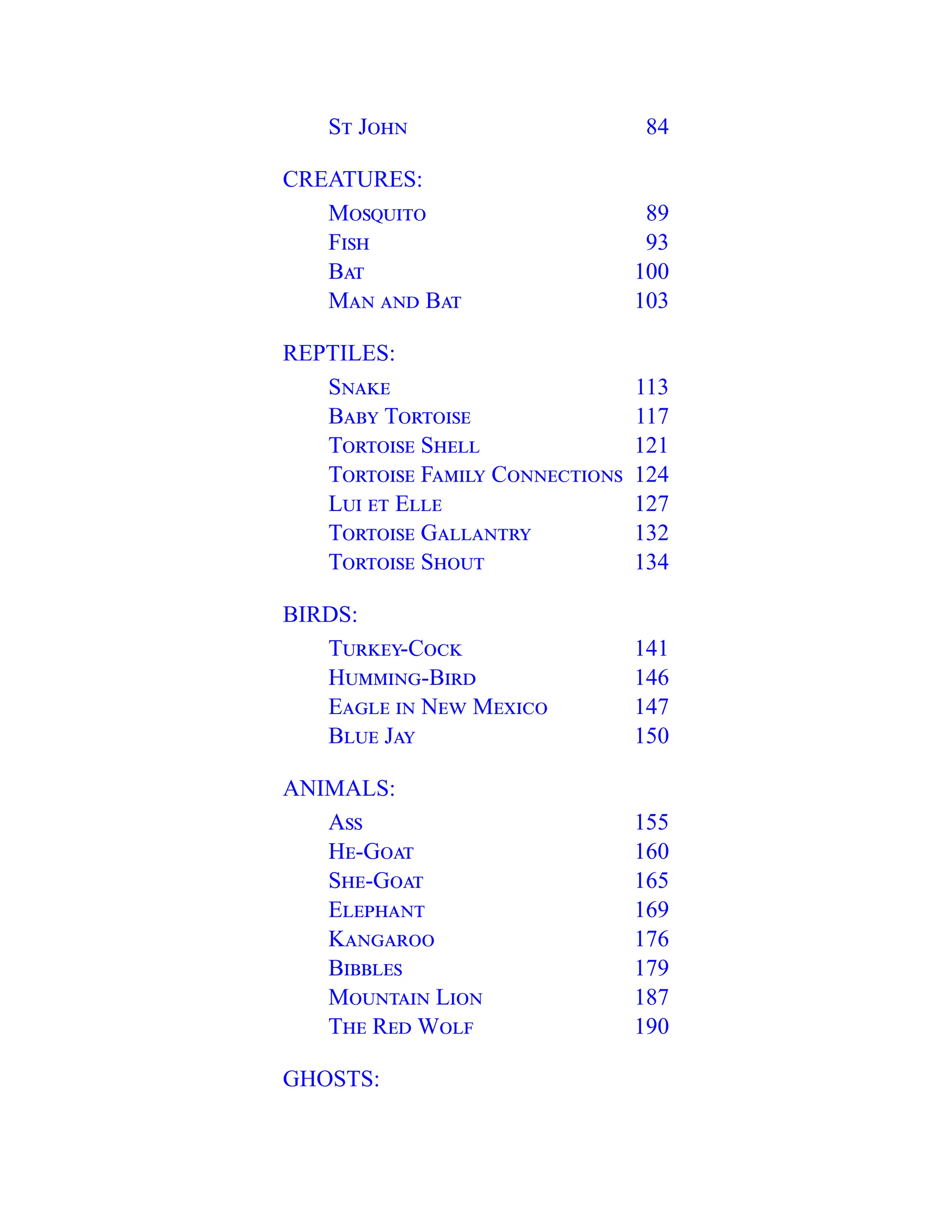 St John 84
CREATURES:
Mosquito 89
Fish 93
Bat 100
Man and Bat 103
REPTILES:
Snake 113
Baby Tortoise 117
Tortoise Shell 121
Tortoise Family Connections 124
Lui et Elle 127
Tortoise Gallantry 132
Tortoise Shout 134
BIRDS:
Turkey-Cock 141
Humming-Bird 146
Eagle in New Mexico 147
Blue Jay 150
ANIMALS:
Ass 155
He-Goat 160
She-Goat 165
Elephant 169
Kangaroo 176
Bibbles 179
Mountain Lion 187
The Red Wolf 190
GHOSTS:
 